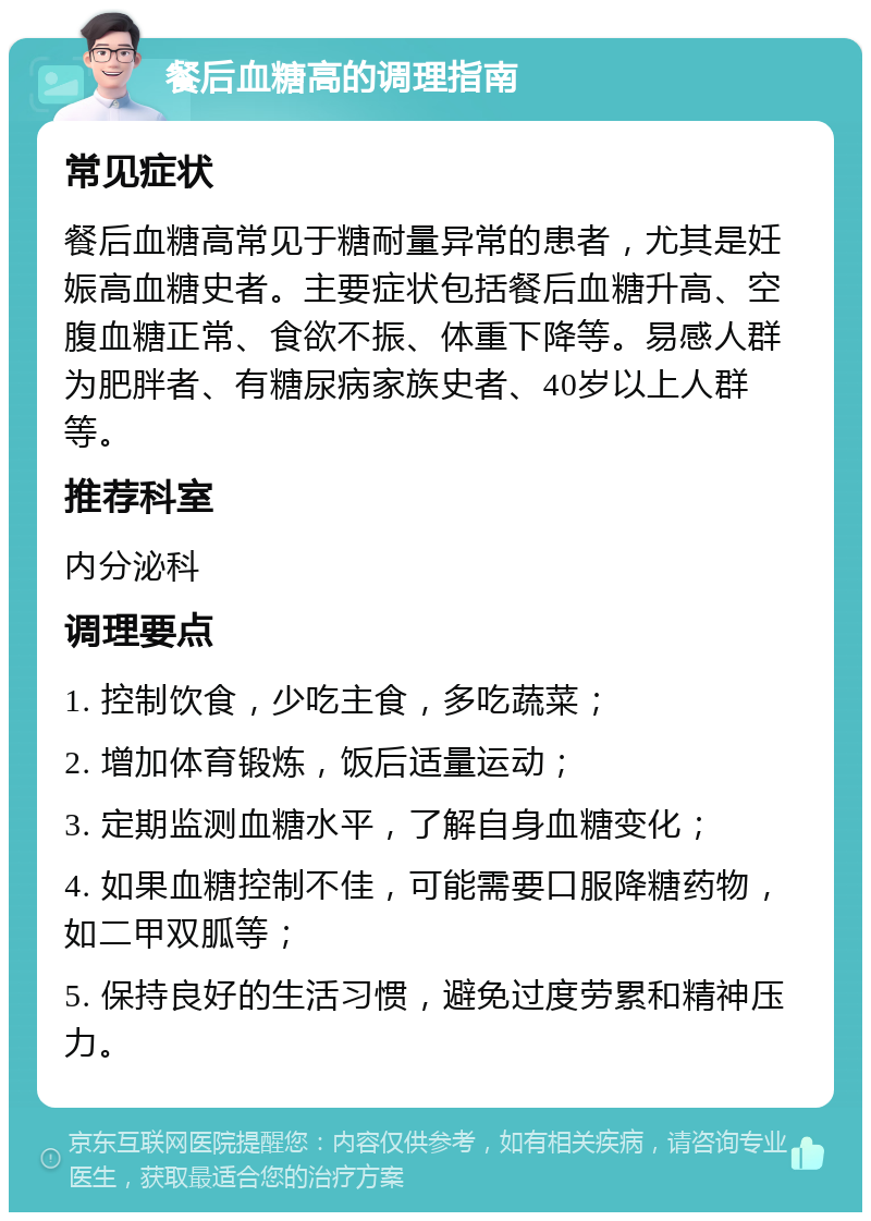 餐后血糖高的调理指南 常见症状 餐后血糖高常见于糖耐量异常的患者，尤其是妊娠高血糖史者。主要症状包括餐后血糖升高、空腹血糖正常、食欲不振、体重下降等。易感人群为肥胖者、有糖尿病家族史者、40岁以上人群等。 推荐科室 内分泌科 调理要点 1. 控制饮食，少吃主食，多吃蔬菜； 2. 增加体育锻炼，饭后适量运动； 3. 定期监测血糖水平，了解自身血糖变化； 4. 如果血糖控制不佳，可能需要口服降糖药物，如二甲双胍等； 5. 保持良好的生活习惯，避免过度劳累和精神压力。