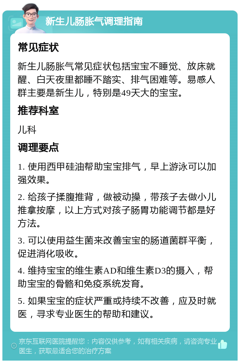 新生儿肠胀气调理指南 常见症状 新生儿肠胀气常见症状包括宝宝不睡觉、放床就醒、白天夜里都睡不踏实、排气困难等。易感人群主要是新生儿，特别是49天大的宝宝。 推荐科室 儿科 调理要点 1. 使用西甲硅油帮助宝宝排气，早上游泳可以加强效果。 2. 给孩子揉腹推背，做被动操，带孩子去做小儿推拿按摩，以上方式对孩子肠胃功能调节都是好方法。 3. 可以使用益生菌来改善宝宝的肠道菌群平衡，促进消化吸收。 4. 维持宝宝的维生素AD和维生素D3的摄入，帮助宝宝的骨骼和免疫系统发育。 5. 如果宝宝的症状严重或持续不改善，应及时就医，寻求专业医生的帮助和建议。