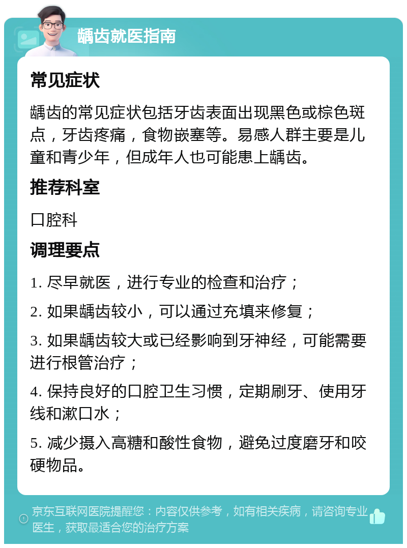 龋齿就医指南 常见症状 龋齿的常见症状包括牙齿表面出现黑色或棕色斑点，牙齿疼痛，食物嵌塞等。易感人群主要是儿童和青少年，但成年人也可能患上龋齿。 推荐科室 口腔科 调理要点 1. 尽早就医，进行专业的检查和治疗； 2. 如果龋齿较小，可以通过充填来修复； 3. 如果龋齿较大或已经影响到牙神经，可能需要进行根管治疗； 4. 保持良好的口腔卫生习惯，定期刷牙、使用牙线和漱口水； 5. 减少摄入高糖和酸性食物，避免过度磨牙和咬硬物品。