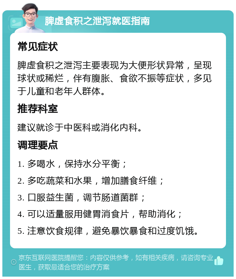 脾虚食积之泄泻就医指南 常见症状 脾虚食积之泄泻主要表现为大便形状异常，呈现球状或稀烂，伴有腹胀、食欲不振等症状，多见于儿童和老年人群体。 推荐科室 建议就诊于中医科或消化内科。 调理要点 1. 多喝水，保持水分平衡； 2. 多吃蔬菜和水果，增加膳食纤维； 3. 口服益生菌，调节肠道菌群； 4. 可以适量服用健胃消食片，帮助消化； 5. 注意饮食规律，避免暴饮暴食和过度饥饿。