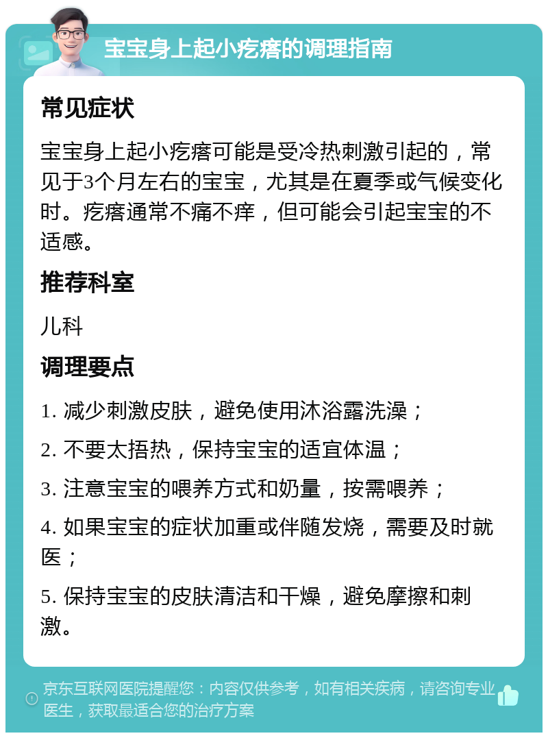 宝宝身上起小疙瘩的调理指南 常见症状 宝宝身上起小疙瘩可能是受冷热刺激引起的，常见于3个月左右的宝宝，尤其是在夏季或气候变化时。疙瘩通常不痛不痒，但可能会引起宝宝的不适感。 推荐科室 儿科 调理要点 1. 减少刺激皮肤，避免使用沐浴露洗澡； 2. 不要太捂热，保持宝宝的适宜体温； 3. 注意宝宝的喂养方式和奶量，按需喂养； 4. 如果宝宝的症状加重或伴随发烧，需要及时就医； 5. 保持宝宝的皮肤清洁和干燥，避免摩擦和刺激。