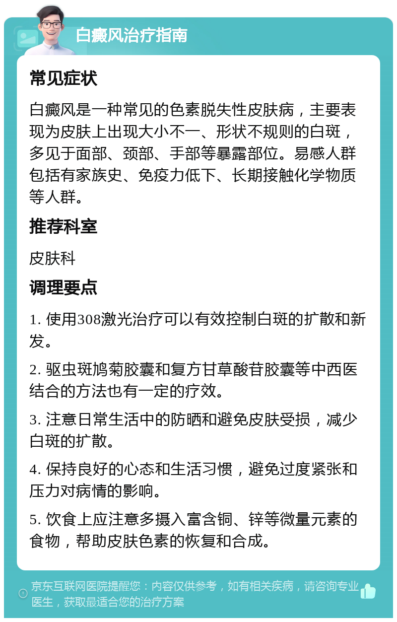 白癜风治疗指南 常见症状 白癜风是一种常见的色素脱失性皮肤病，主要表现为皮肤上出现大小不一、形状不规则的白斑，多见于面部、颈部、手部等暴露部位。易感人群包括有家族史、免疫力低下、长期接触化学物质等人群。 推荐科室 皮肤科 调理要点 1. 使用308激光治疗可以有效控制白斑的扩散和新发。 2. 驱虫斑鸠菊胶囊和复方甘草酸苷胶囊等中西医结合的方法也有一定的疗效。 3. 注意日常生活中的防晒和避免皮肤受损，减少白斑的扩散。 4. 保持良好的心态和生活习惯，避免过度紧张和压力对病情的影响。 5. 饮食上应注意多摄入富含铜、锌等微量元素的食物，帮助皮肤色素的恢复和合成。