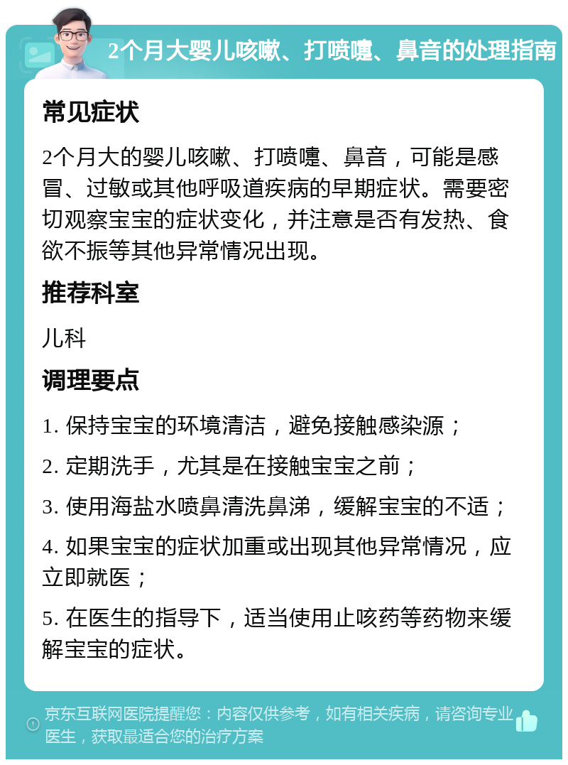 2个月大婴儿咳嗽、打喷嚏、鼻音的处理指南 常见症状 2个月大的婴儿咳嗽、打喷嚏、鼻音，可能是感冒、过敏或其他呼吸道疾病的早期症状。需要密切观察宝宝的症状变化，并注意是否有发热、食欲不振等其他异常情况出现。 推荐科室 儿科 调理要点 1. 保持宝宝的环境清洁，避免接触感染源； 2. 定期洗手，尤其是在接触宝宝之前； 3. 使用海盐水喷鼻清洗鼻涕，缓解宝宝的不适； 4. 如果宝宝的症状加重或出现其他异常情况，应立即就医； 5. 在医生的指导下，适当使用止咳药等药物来缓解宝宝的症状。