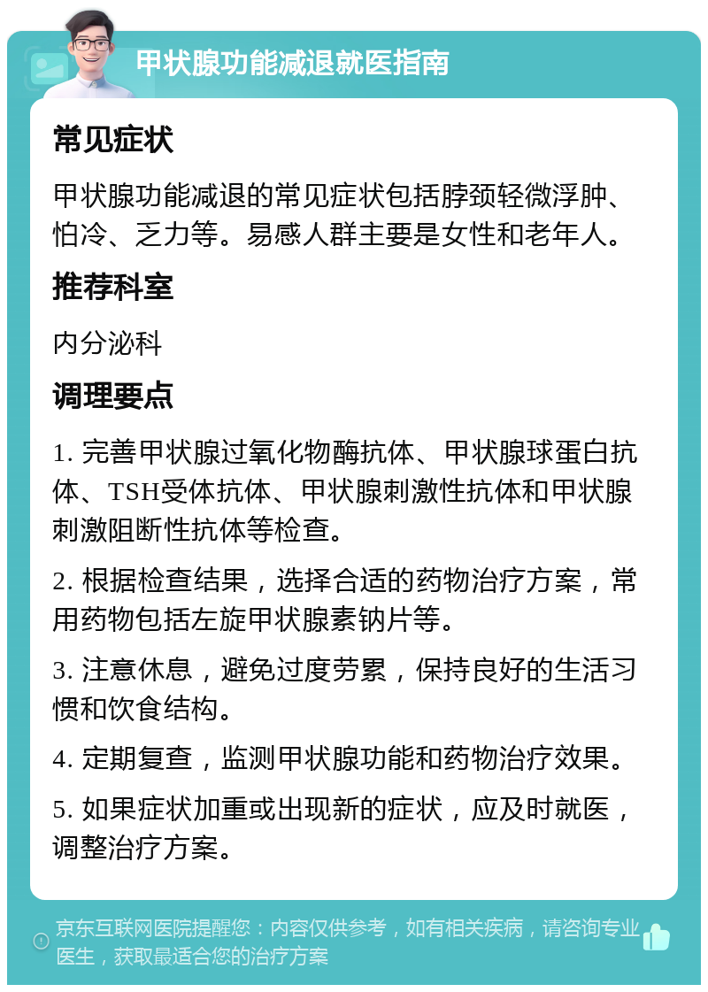 甲状腺功能减退就医指南 常见症状 甲状腺功能减退的常见症状包括脖颈轻微浮肿、怕冷、乏力等。易感人群主要是女性和老年人。 推荐科室 内分泌科 调理要点 1. 完善甲状腺过氧化物酶抗体、甲状腺球蛋白抗体、TSH受体抗体、甲状腺刺激性抗体和甲状腺刺激阻断性抗体等检查。 2. 根据检查结果，选择合适的药物治疗方案，常用药物包括左旋甲状腺素钠片等。 3. 注意休息，避免过度劳累，保持良好的生活习惯和饮食结构。 4. 定期复查，监测甲状腺功能和药物治疗效果。 5. 如果症状加重或出现新的症状，应及时就医，调整治疗方案。