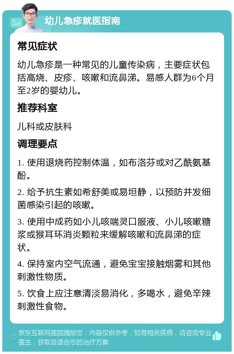 幼儿急疹就医指南 常见症状 幼儿急疹是一种常见的儿童传染病，主要症状包括高烧、皮疹、咳嗽和流鼻涕。易感人群为6个月至2岁的婴幼儿。 推荐科室 儿科或皮肤科 调理要点 1. 使用退烧药控制体温，如布洛芬或对乙酰氨基酚。 2. 给予抗生素如希舒美或易坦静，以预防并发细菌感染引起的咳嗽。 3. 使用中成药如小儿咳喘灵口服液、小儿咳嗽糖浆或猴耳环消炎颗粒来缓解咳嗽和流鼻涕的症状。 4. 保持室内空气流通，避免宝宝接触烟雾和其他刺激性物质。 5. 饮食上应注意清淡易消化，多喝水，避免辛辣刺激性食物。