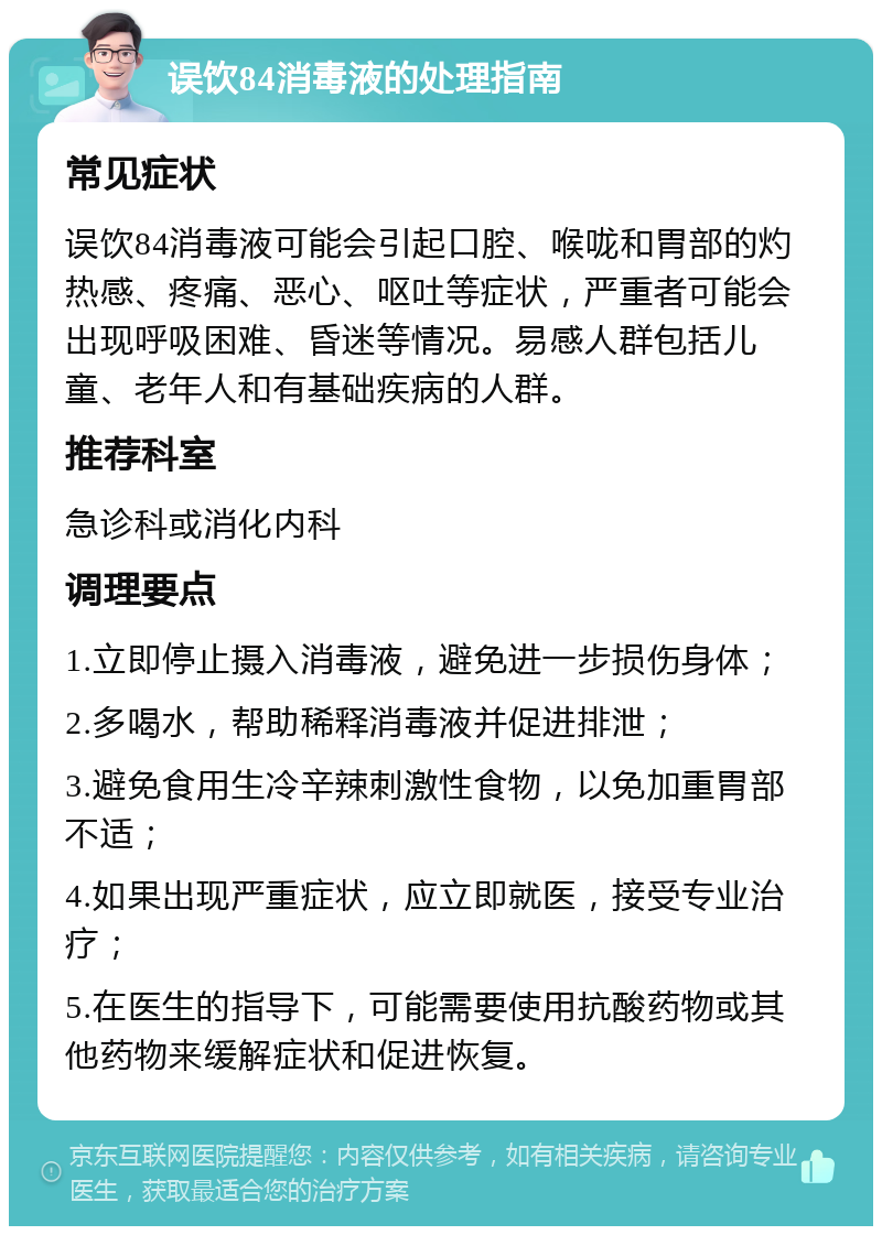 误饮84消毒液的处理指南 常见症状 误饮84消毒液可能会引起口腔、喉咙和胃部的灼热感、疼痛、恶心、呕吐等症状，严重者可能会出现呼吸困难、昏迷等情况。易感人群包括儿童、老年人和有基础疾病的人群。 推荐科室 急诊科或消化内科 调理要点 1.立即停止摄入消毒液，避免进一步损伤身体； 2.多喝水，帮助稀释消毒液并促进排泄； 3.避免食用生冷辛辣刺激性食物，以免加重胃部不适； 4.如果出现严重症状，应立即就医，接受专业治疗； 5.在医生的指导下，可能需要使用抗酸药物或其他药物来缓解症状和促进恢复。