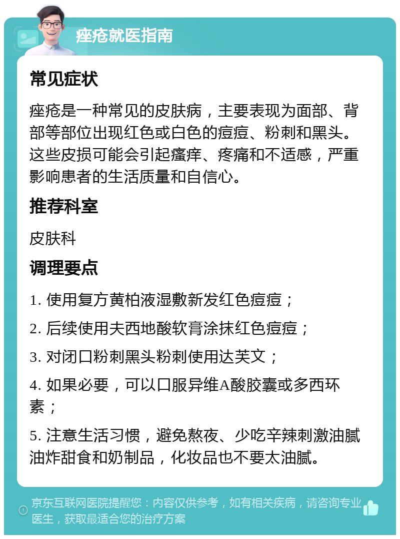 痤疮就医指南 常见症状 痤疮是一种常见的皮肤病，主要表现为面部、背部等部位出现红色或白色的痘痘、粉刺和黑头。这些皮损可能会引起瘙痒、疼痛和不适感，严重影响患者的生活质量和自信心。 推荐科室 皮肤科 调理要点 1. 使用复方黄柏液湿敷新发红色痘痘； 2. 后续使用夫西地酸软膏涂抹红色痘痘； 3. 对闭口粉刺黑头粉刺使用达芙文； 4. 如果必要，可以口服异维A酸胶囊或多西环素； 5. 注意生活习惯，避免熬夜、少吃辛辣刺激油腻油炸甜食和奶制品，化妆品也不要太油腻。