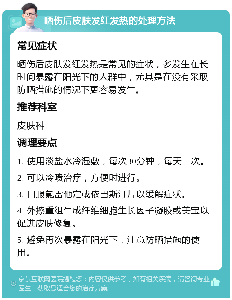 晒伤后皮肤发红发热的处理方法 常见症状 晒伤后皮肤发红发热是常见的症状，多发生在长时间暴露在阳光下的人群中，尤其是在没有采取防晒措施的情况下更容易发生。 推荐科室 皮肤科 调理要点 1. 使用淡盐水冷湿敷，每次30分钟，每天三次。 2. 可以冷喷治疗，方便时进行。 3. 口服氯雷他定或依巴斯汀片以缓解症状。 4. 外擦重组牛成纤维细胞生长因子凝胶或美宝以促进皮肤修复。 5. 避免再次暴露在阳光下，注意防晒措施的使用。