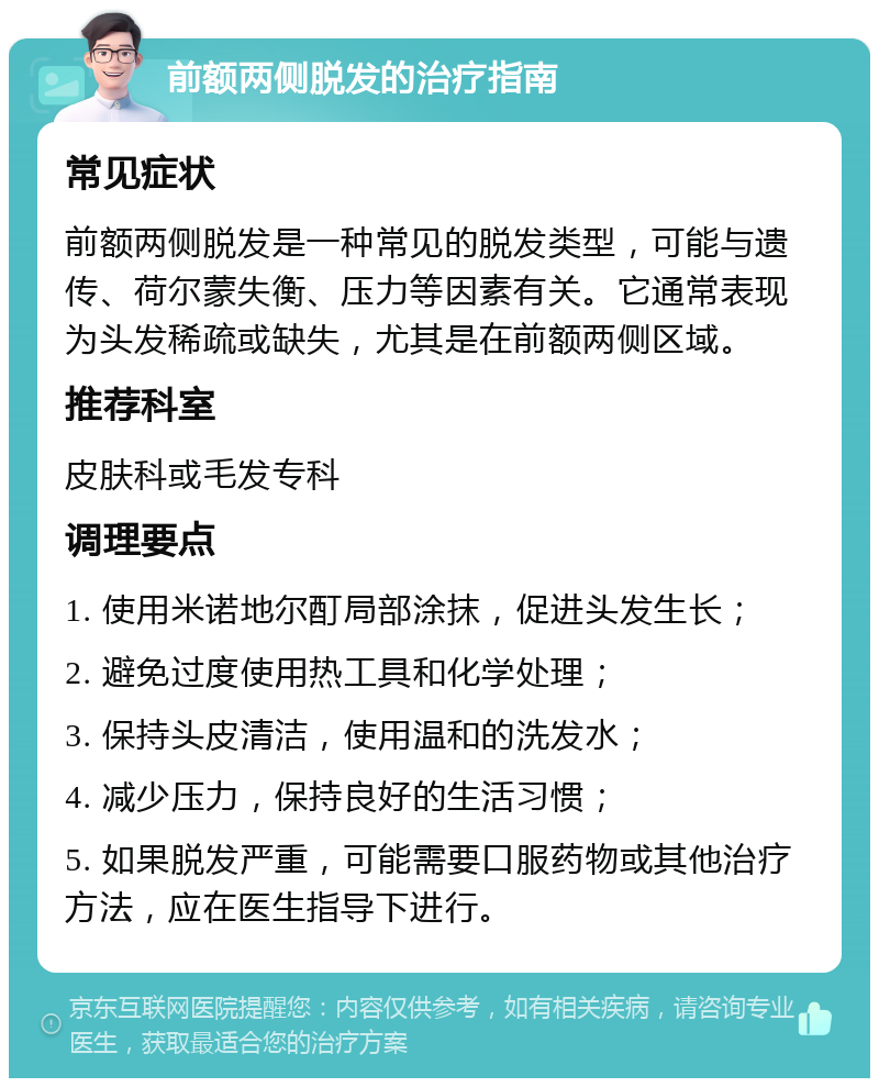 前额两侧脱发的治疗指南 常见症状 前额两侧脱发是一种常见的脱发类型，可能与遗传、荷尔蒙失衡、压力等因素有关。它通常表现为头发稀疏或缺失，尤其是在前额两侧区域。 推荐科室 皮肤科或毛发专科 调理要点 1. 使用米诺地尔酊局部涂抹，促进头发生长； 2. 避免过度使用热工具和化学处理； 3. 保持头皮清洁，使用温和的洗发水； 4. 减少压力，保持良好的生活习惯； 5. 如果脱发严重，可能需要口服药物或其他治疗方法，应在医生指导下进行。