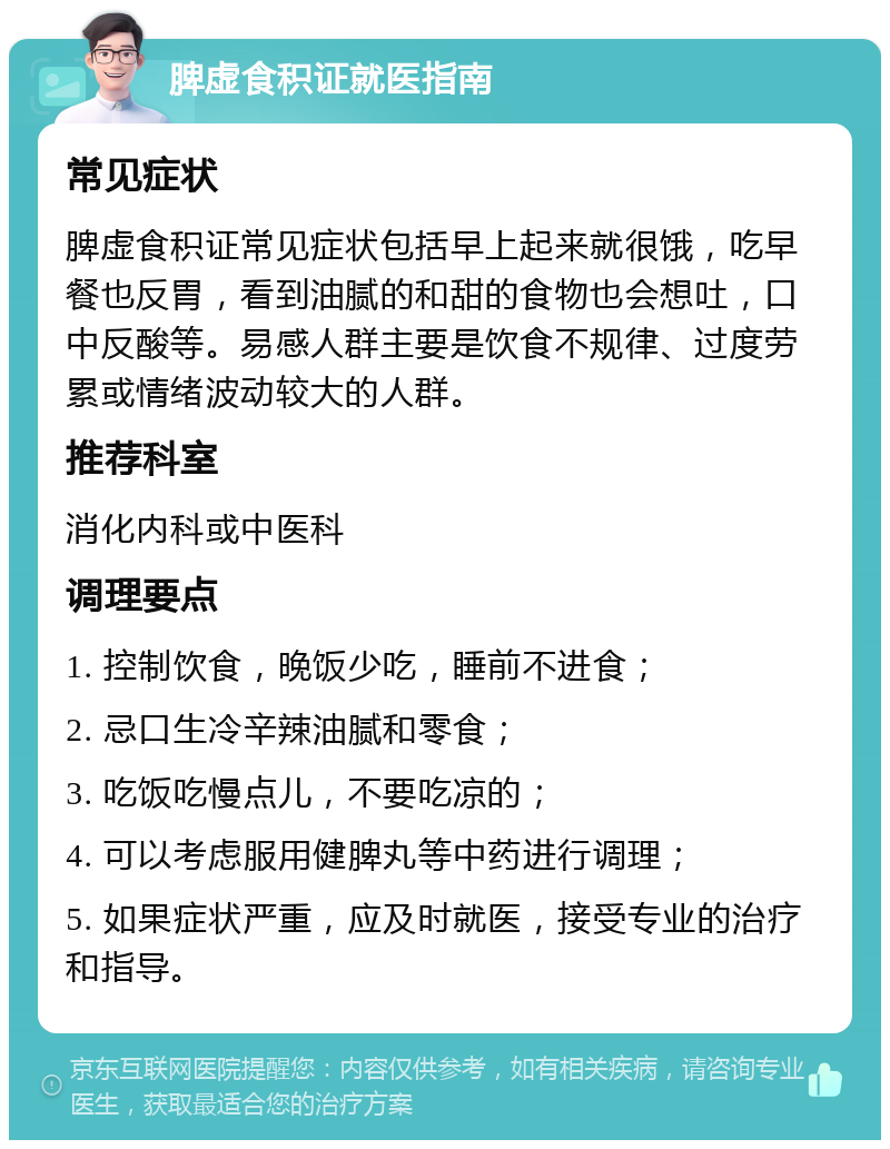 脾虚食积证就医指南 常见症状 脾虚食积证常见症状包括早上起来就很饿，吃早餐也反胃，看到油腻的和甜的食物也会想吐，口中反酸等。易感人群主要是饮食不规律、过度劳累或情绪波动较大的人群。 推荐科室 消化内科或中医科 调理要点 1. 控制饮食，晚饭少吃，睡前不进食； 2. 忌口生冷辛辣油腻和零食； 3. 吃饭吃慢点儿，不要吃凉的； 4. 可以考虑服用健脾丸等中药进行调理； 5. 如果症状严重，应及时就医，接受专业的治疗和指导。