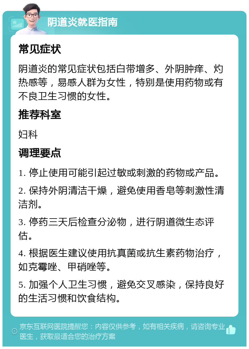 阴道炎就医指南 常见症状 阴道炎的常见症状包括白带增多、外阴肿痒、灼热感等，易感人群为女性，特别是使用药物或有不良卫生习惯的女性。 推荐科室 妇科 调理要点 1. 停止使用可能引起过敏或刺激的药物或产品。 2. 保持外阴清洁干燥，避免使用香皂等刺激性清洁剂。 3. 停药三天后检查分泌物，进行阴道微生态评估。 4. 根据医生建议使用抗真菌或抗生素药物治疗，如克霉唑、甲硝唑等。 5. 加强个人卫生习惯，避免交叉感染，保持良好的生活习惯和饮食结构。