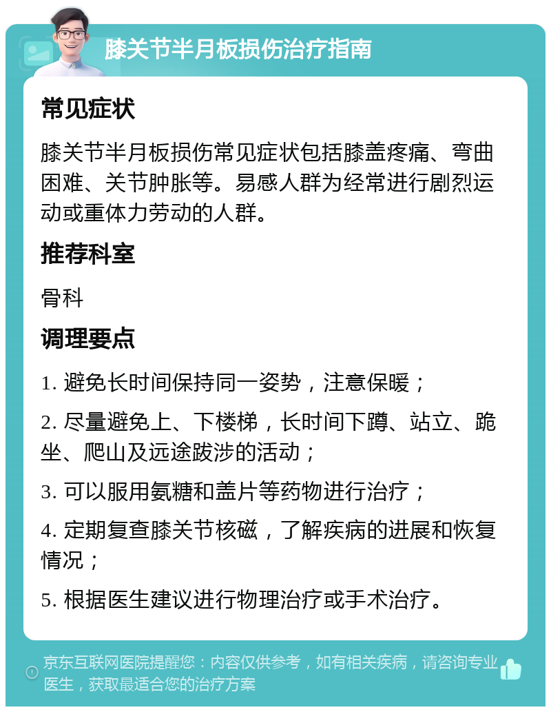 膝关节半月板损伤治疗指南 常见症状 膝关节半月板损伤常见症状包括膝盖疼痛、弯曲困难、关节肿胀等。易感人群为经常进行剧烈运动或重体力劳动的人群。 推荐科室 骨科 调理要点 1. 避免长时间保持同一姿势，注意保暖； 2. 尽量避免上、下楼梯，长时间下蹲、站立、跪坐、爬山及远途跋涉的活动； 3. 可以服用氨糖和盖片等药物进行治疗； 4. 定期复查膝关节核磁，了解疾病的进展和恢复情况； 5. 根据医生建议进行物理治疗或手术治疗。