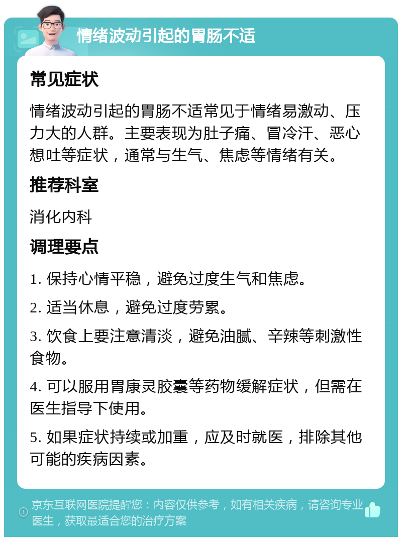 情绪波动引起的胃肠不适 常见症状 情绪波动引起的胃肠不适常见于情绪易激动、压力大的人群。主要表现为肚子痛、冒冷汗、恶心想吐等症状，通常与生气、焦虑等情绪有关。 推荐科室 消化内科 调理要点 1. 保持心情平稳，避免过度生气和焦虑。 2. 适当休息，避免过度劳累。 3. 饮食上要注意清淡，避免油腻、辛辣等刺激性食物。 4. 可以服用胃康灵胶囊等药物缓解症状，但需在医生指导下使用。 5. 如果症状持续或加重，应及时就医，排除其他可能的疾病因素。