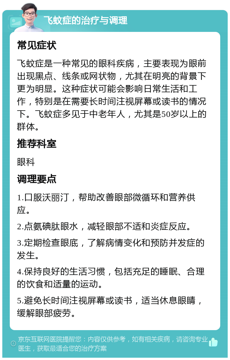 飞蚊症的治疗与调理 常见症状 飞蚊症是一种常见的眼科疾病，主要表现为眼前出现黑点、线条或网状物，尤其在明亮的背景下更为明显。这种症状可能会影响日常生活和工作，特别是在需要长时间注视屏幕或读书的情况下。飞蚊症多见于中老年人，尤其是50岁以上的群体。 推荐科室 眼科 调理要点 1.口服沃丽汀，帮助改善眼部微循环和营养供应。 2.点氨碘肽眼水，减轻眼部不适和炎症反应。 3.定期检查眼底，了解病情变化和预防并发症的发生。 4.保持良好的生活习惯，包括充足的睡眠、合理的饮食和适量的运动。 5.避免长时间注视屏幕或读书，适当休息眼睛，缓解眼部疲劳。