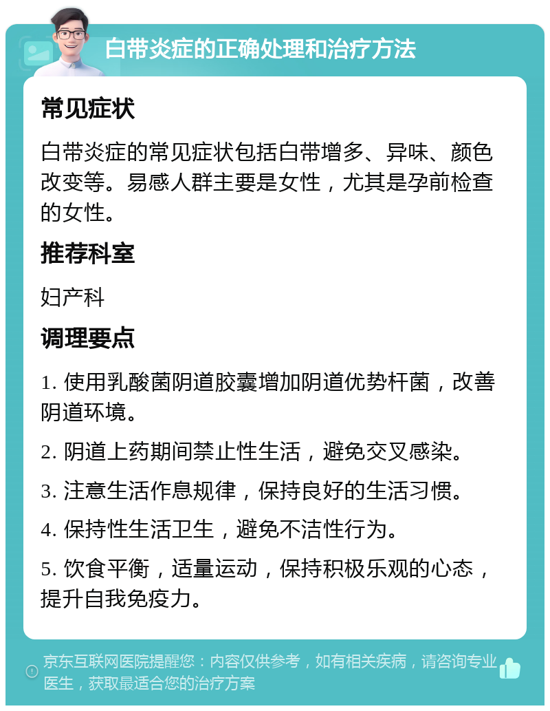 白带炎症的正确处理和治疗方法 常见症状 白带炎症的常见症状包括白带增多、异味、颜色改变等。易感人群主要是女性，尤其是孕前检查的女性。 推荐科室 妇产科 调理要点 1. 使用乳酸菌阴道胶囊增加阴道优势杆菌，改善阴道环境。 2. 阴道上药期间禁止性生活，避免交叉感染。 3. 注意生活作息规律，保持良好的生活习惯。 4. 保持性生活卫生，避免不洁性行为。 5. 饮食平衡，适量运动，保持积极乐观的心态，提升自我免疫力。