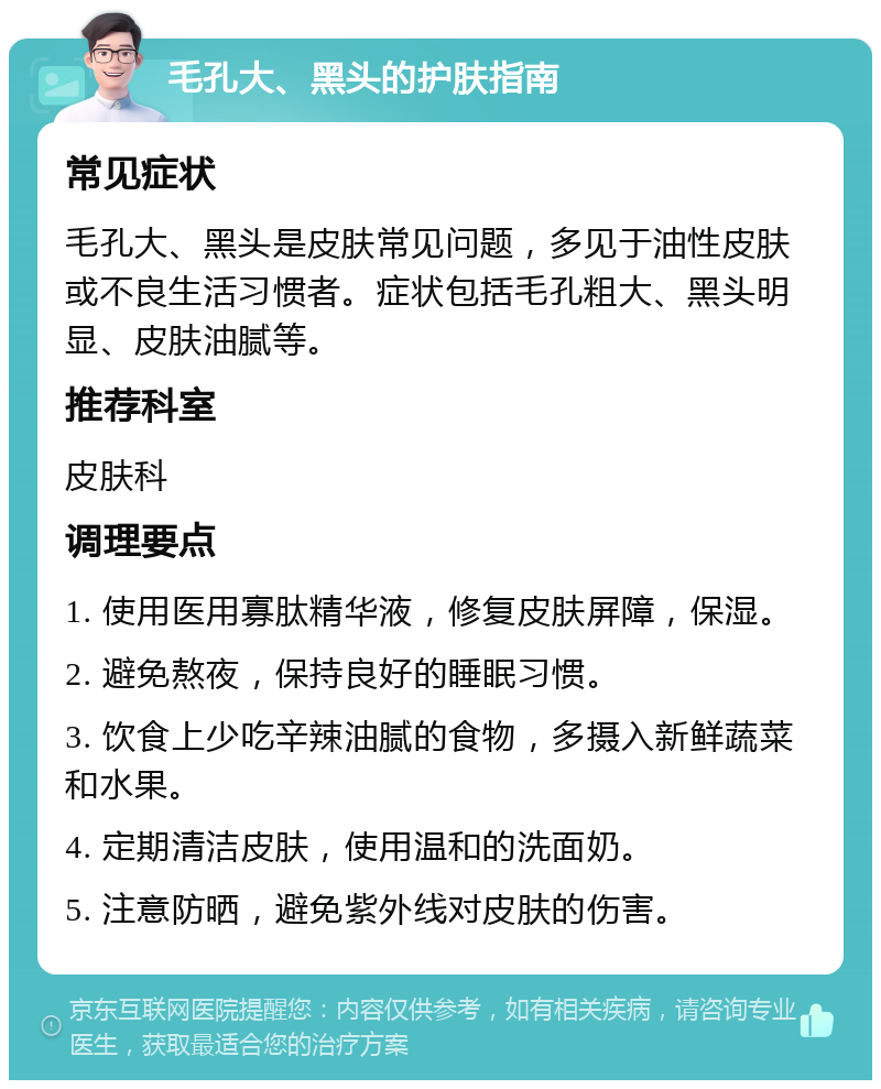 毛孔大、黑头的护肤指南 常见症状 毛孔大、黑头是皮肤常见问题，多见于油性皮肤或不良生活习惯者。症状包括毛孔粗大、黑头明显、皮肤油腻等。 推荐科室 皮肤科 调理要点 1. 使用医用寡肽精华液，修复皮肤屏障，保湿。 2. 避免熬夜，保持良好的睡眠习惯。 3. 饮食上少吃辛辣油腻的食物，多摄入新鲜蔬菜和水果。 4. 定期清洁皮肤，使用温和的洗面奶。 5. 注意防晒，避免紫外线对皮肤的伤害。