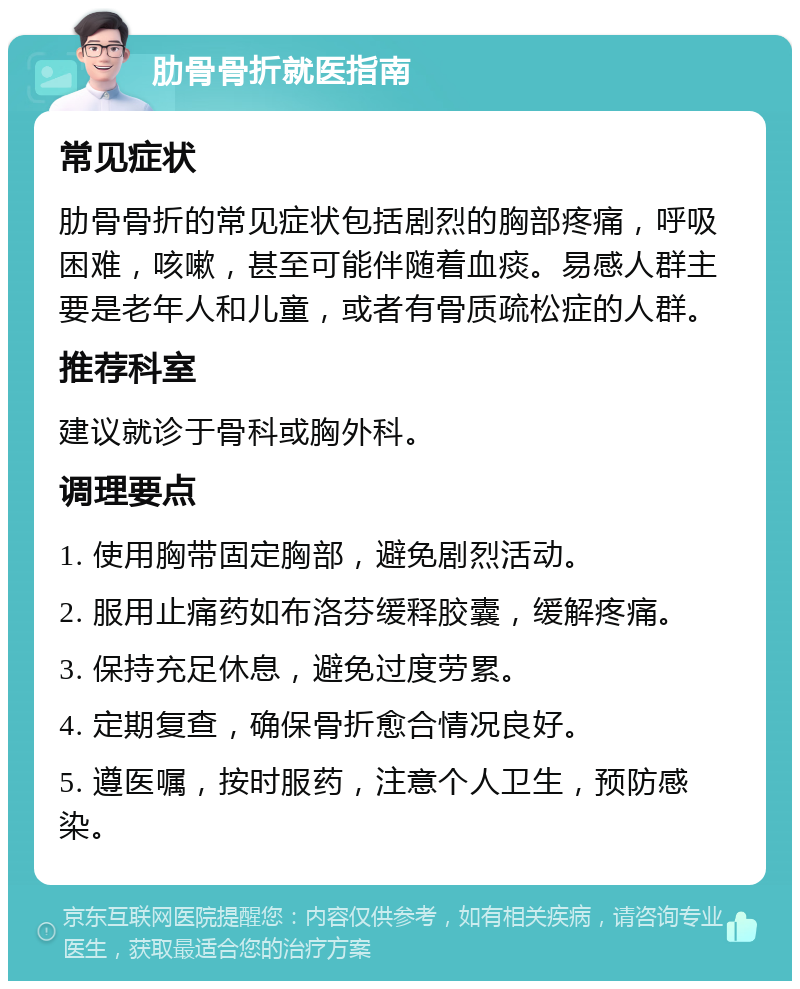 肋骨骨折就医指南 常见症状 肋骨骨折的常见症状包括剧烈的胸部疼痛，呼吸困难，咳嗽，甚至可能伴随着血痰。易感人群主要是老年人和儿童，或者有骨质疏松症的人群。 推荐科室 建议就诊于骨科或胸外科。 调理要点 1. 使用胸带固定胸部，避免剧烈活动。 2. 服用止痛药如布洛芬缓释胶囊，缓解疼痛。 3. 保持充足休息，避免过度劳累。 4. 定期复查，确保骨折愈合情况良好。 5. 遵医嘱，按时服药，注意个人卫生，预防感染。