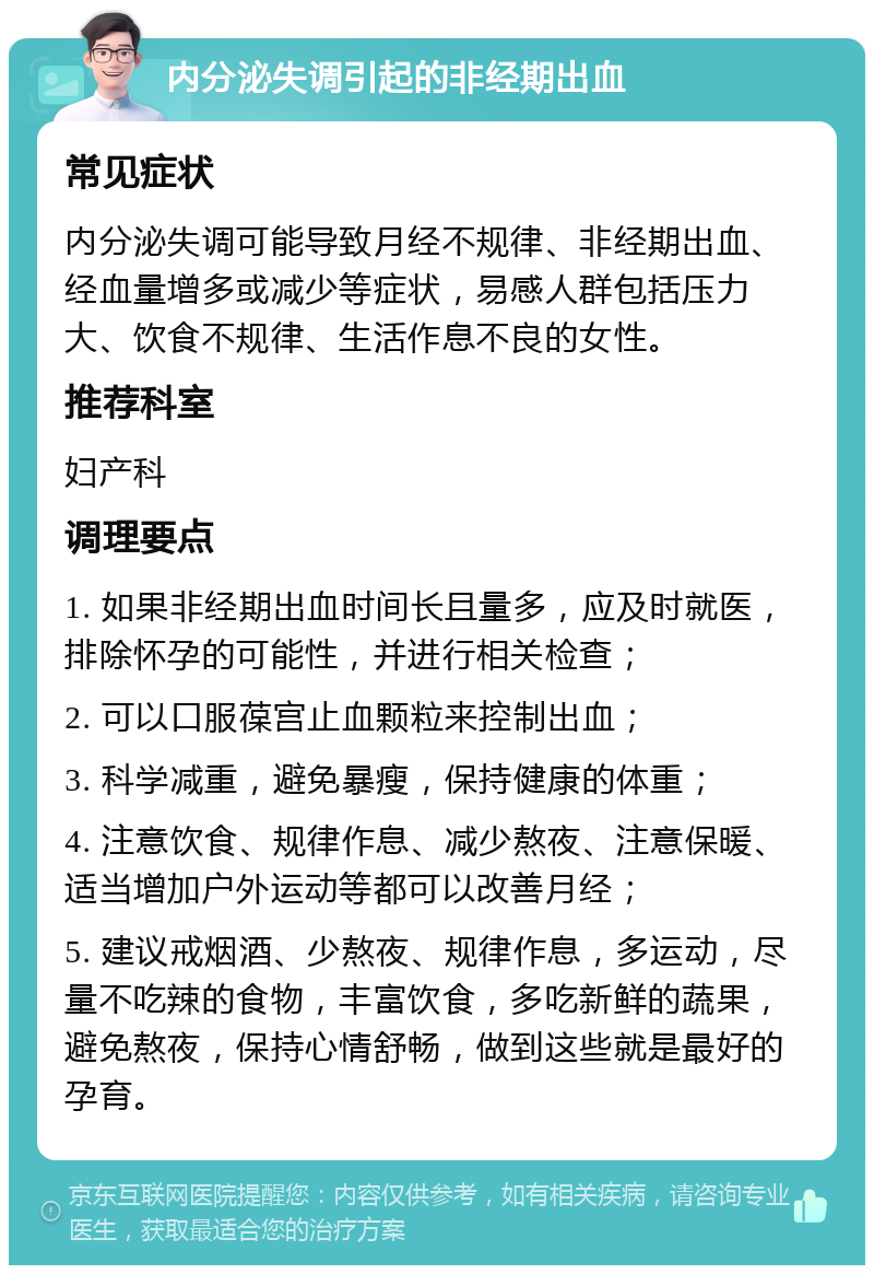 内分泌失调引起的非经期出血 常见症状 内分泌失调可能导致月经不规律、非经期出血、经血量增多或减少等症状，易感人群包括压力大、饮食不规律、生活作息不良的女性。 推荐科室 妇产科 调理要点 1. 如果非经期出血时间长且量多，应及时就医，排除怀孕的可能性，并进行相关检查； 2. 可以口服葆宫止血颗粒来控制出血； 3. 科学减重，避免暴瘦，保持健康的体重； 4. 注意饮食、规律作息、减少熬夜、注意保暖、适当增加户外运动等都可以改善月经； 5. 建议戒烟酒、少熬夜、规律作息，多运动，尽量不吃辣的食物，丰富饮食，多吃新鲜的蔬果，避免熬夜，保持心情舒畅，做到这些就是最好的孕育。