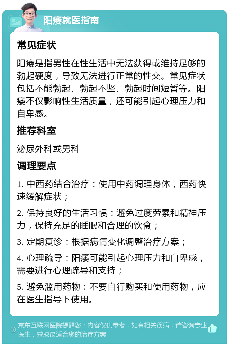 阳痿就医指南 常见症状 阳痿是指男性在性生活中无法获得或维持足够的勃起硬度，导致无法进行正常的性交。常见症状包括不能勃起、勃起不坚、勃起时间短暂等。阳痿不仅影响性生活质量，还可能引起心理压力和自卑感。 推荐科室 泌尿外科或男科 调理要点 1. 中西药结合治疗：使用中药调理身体，西药快速缓解症状； 2. 保持良好的生活习惯：避免过度劳累和精神压力，保持充足的睡眠和合理的饮食； 3. 定期复诊：根据病情变化调整治疗方案； 4. 心理疏导：阳痿可能引起心理压力和自卑感，需要进行心理疏导和支持； 5. 避免滥用药物：不要自行购买和使用药物，应在医生指导下使用。