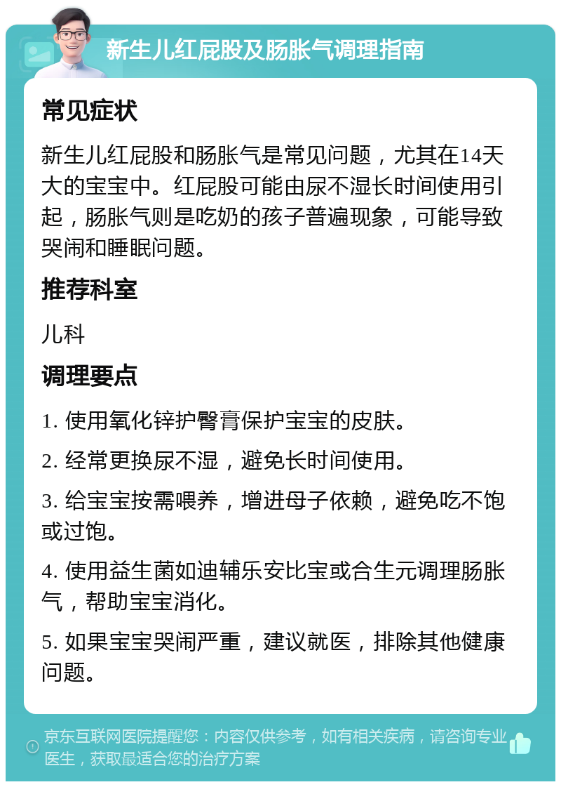 新生儿红屁股及肠胀气调理指南 常见症状 新生儿红屁股和肠胀气是常见问题，尤其在14天大的宝宝中。红屁股可能由尿不湿长时间使用引起，肠胀气则是吃奶的孩子普遍现象，可能导致哭闹和睡眠问题。 推荐科室 儿科 调理要点 1. 使用氧化锌护臀膏保护宝宝的皮肤。 2. 经常更换尿不湿，避免长时间使用。 3. 给宝宝按需喂养，增进母子依赖，避免吃不饱或过饱。 4. 使用益生菌如迪辅乐安比宝或合生元调理肠胀气，帮助宝宝消化。 5. 如果宝宝哭闹严重，建议就医，排除其他健康问题。