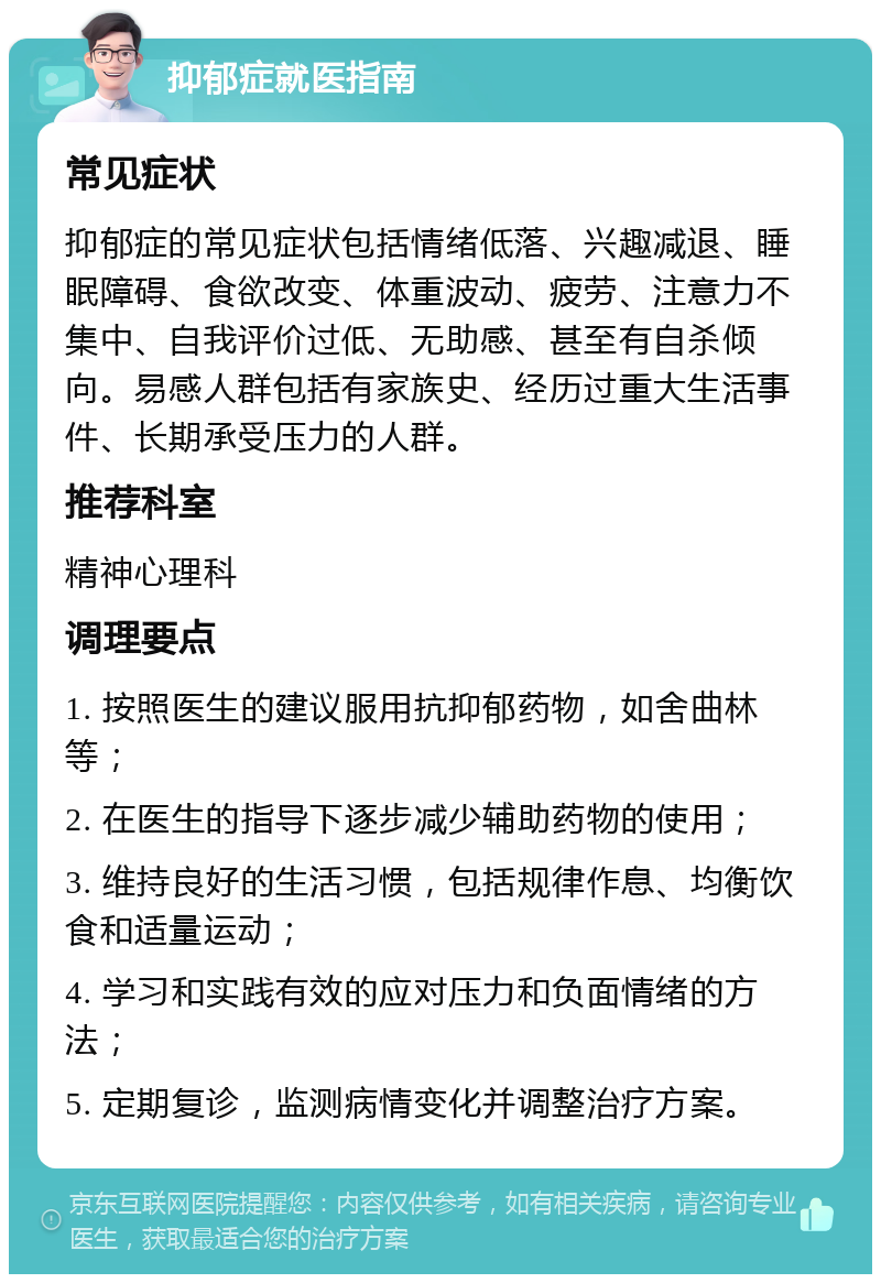 抑郁症就医指南 常见症状 抑郁症的常见症状包括情绪低落、兴趣减退、睡眠障碍、食欲改变、体重波动、疲劳、注意力不集中、自我评价过低、无助感、甚至有自杀倾向。易感人群包括有家族史、经历过重大生活事件、长期承受压力的人群。 推荐科室 精神心理科 调理要点 1. 按照医生的建议服用抗抑郁药物，如舍曲林等； 2. 在医生的指导下逐步减少辅助药物的使用； 3. 维持良好的生活习惯，包括规律作息、均衡饮食和适量运动； 4. 学习和实践有效的应对压力和负面情绪的方法； 5. 定期复诊，监测病情变化并调整治疗方案。