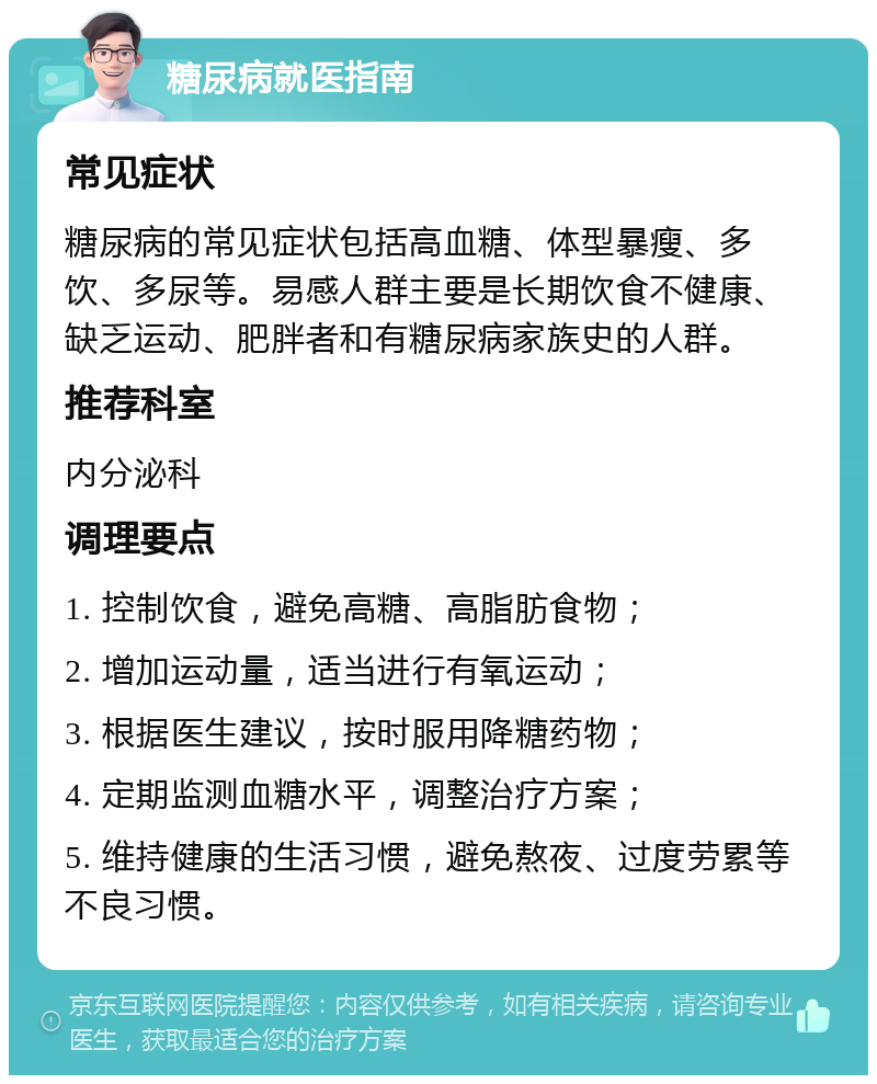 糖尿病就医指南 常见症状 糖尿病的常见症状包括高血糖、体型暴瘦、多饮、多尿等。易感人群主要是长期饮食不健康、缺乏运动、肥胖者和有糖尿病家族史的人群。 推荐科室 内分泌科 调理要点 1. 控制饮食，避免高糖、高脂肪食物； 2. 增加运动量，适当进行有氧运动； 3. 根据医生建议，按时服用降糖药物； 4. 定期监测血糖水平，调整治疗方案； 5. 维持健康的生活习惯，避免熬夜、过度劳累等不良习惯。