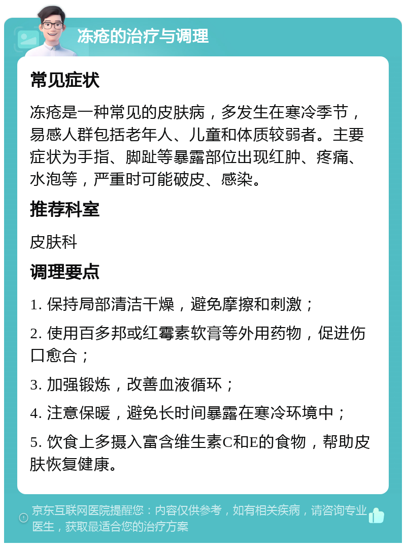 冻疮的治疗与调理 常见症状 冻疮是一种常见的皮肤病，多发生在寒冷季节，易感人群包括老年人、儿童和体质较弱者。主要症状为手指、脚趾等暴露部位出现红肿、疼痛、水泡等，严重时可能破皮、感染。 推荐科室 皮肤科 调理要点 1. 保持局部清洁干燥，避免摩擦和刺激； 2. 使用百多邦或红霉素软膏等外用药物，促进伤口愈合； 3. 加强锻炼，改善血液循环； 4. 注意保暖，避免长时间暴露在寒冷环境中； 5. 饮食上多摄入富含维生素C和E的食物，帮助皮肤恢复健康。