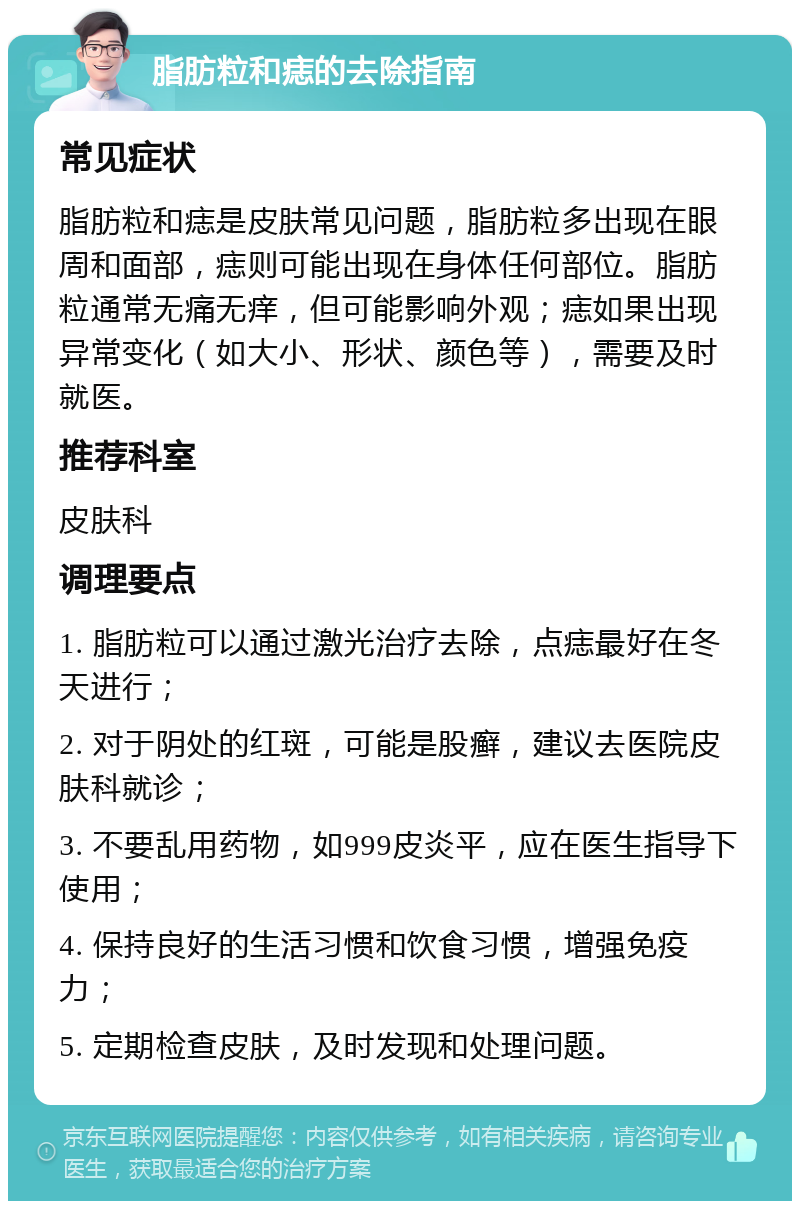 脂肪粒和痣的去除指南 常见症状 脂肪粒和痣是皮肤常见问题，脂肪粒多出现在眼周和面部，痣则可能出现在身体任何部位。脂肪粒通常无痛无痒，但可能影响外观；痣如果出现异常变化（如大小、形状、颜色等），需要及时就医。 推荐科室 皮肤科 调理要点 1. 脂肪粒可以通过激光治疗去除，点痣最好在冬天进行； 2. 对于阴处的红斑，可能是股癣，建议去医院皮肤科就诊； 3. 不要乱用药物，如999皮炎平，应在医生指导下使用； 4. 保持良好的生活习惯和饮食习惯，增强免疫力； 5. 定期检查皮肤，及时发现和处理问题。