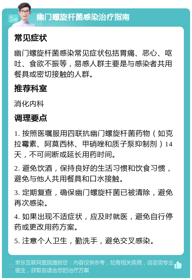 幽门螺旋杆菌感染治疗指南 常见症状 幽门螺旋杆菌感染常见症状包括胃痛、恶心、呕吐、食欲不振等，易感人群主要是与感染者共用餐具或密切接触的人群。 推荐科室 消化内科 调理要点 1. 按照医嘱服用四联抗幽门螺旋杆菌药物（如克拉霉素、阿莫西林、甲硝唑和质子泵抑制剂）14天，不可间断或延长用药时间。 2. 避免饮酒，保持良好的生活习惯和饮食习惯，避免与他人共用餐具和口水接触。 3. 定期复查，确保幽门螺旋杆菌已被清除，避免再次感染。 4. 如果出现不适症状，应及时就医，避免自行停药或更改用药方案。 5. 注意个人卫生，勤洗手，避免交叉感染。