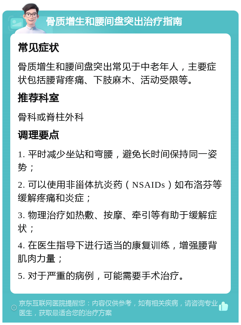 骨质增生和腰间盘突出治疗指南 常见症状 骨质增生和腰间盘突出常见于中老年人，主要症状包括腰背疼痛、下肢麻木、活动受限等。 推荐科室 骨科或脊柱外科 调理要点 1. 平时减少坐站和弯腰，避免长时间保持同一姿势； 2. 可以使用非甾体抗炎药（NSAIDs）如布洛芬等缓解疼痛和炎症； 3. 物理治疗如热敷、按摩、牵引等有助于缓解症状； 4. 在医生指导下进行适当的康复训练，增强腰背肌肉力量； 5. 对于严重的病例，可能需要手术治疗。