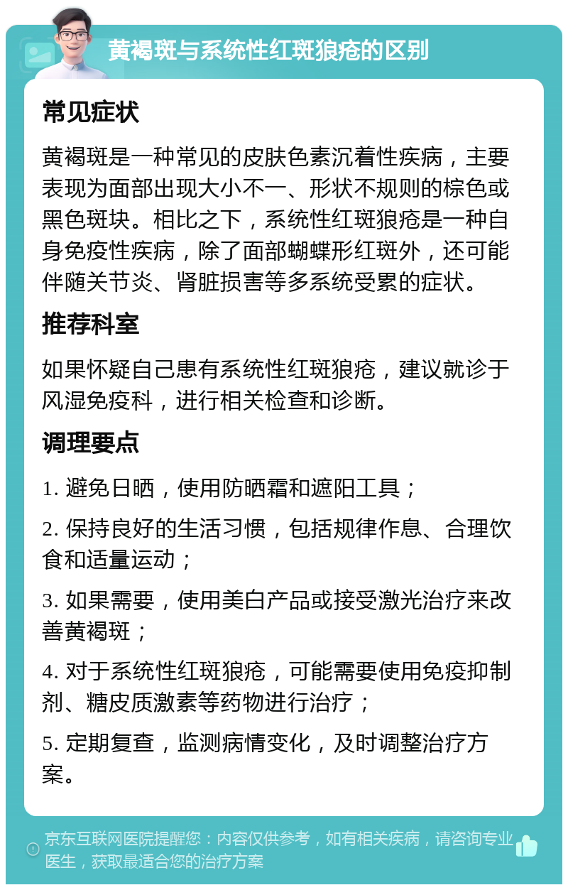 黄褐斑与系统性红斑狼疮的区别 常见症状 黄褐斑是一种常见的皮肤色素沉着性疾病，主要表现为面部出现大小不一、形状不规则的棕色或黑色斑块。相比之下，系统性红斑狼疮是一种自身免疫性疾病，除了面部蝴蝶形红斑外，还可能伴随关节炎、肾脏损害等多系统受累的症状。 推荐科室 如果怀疑自己患有系统性红斑狼疮，建议就诊于风湿免疫科，进行相关检查和诊断。 调理要点 1. 避免日晒，使用防晒霜和遮阳工具； 2. 保持良好的生活习惯，包括规律作息、合理饮食和适量运动； 3. 如果需要，使用美白产品或接受激光治疗来改善黄褐斑； 4. 对于系统性红斑狼疮，可能需要使用免疫抑制剂、糖皮质激素等药物进行治疗； 5. 定期复查，监测病情变化，及时调整治疗方案。