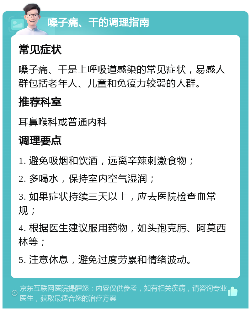 嗓子痛、干的调理指南 常见症状 嗓子痛、干是上呼吸道感染的常见症状，易感人群包括老年人、儿童和免疫力较弱的人群。 推荐科室 耳鼻喉科或普通内科 调理要点 1. 避免吸烟和饮酒，远离辛辣刺激食物； 2. 多喝水，保持室内空气湿润； 3. 如果症状持续三天以上，应去医院检查血常规； 4. 根据医生建议服用药物，如头孢克肟、阿莫西林等； 5. 注意休息，避免过度劳累和情绪波动。