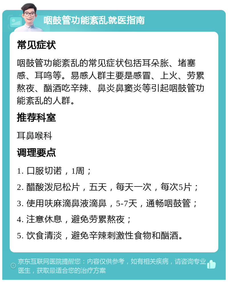 咽鼓管功能紊乱就医指南 常见症状 咽鼓管功能紊乱的常见症状包括耳朵胀、堵塞感、耳鸣等。易感人群主要是感冒、上火、劳累熬夜、酗酒吃辛辣、鼻炎鼻窦炎等引起咽鼓管功能紊乱的人群。 推荐科室 耳鼻喉科 调理要点 1. 口服切诺，1周； 2. 醋酸泼尼松片，五天，每天一次，每次5片； 3. 使用呋麻滴鼻液滴鼻，5-7天，通畅咽鼓管； 4. 注意休息，避免劳累熬夜； 5. 饮食清淡，避免辛辣刺激性食物和酗酒。