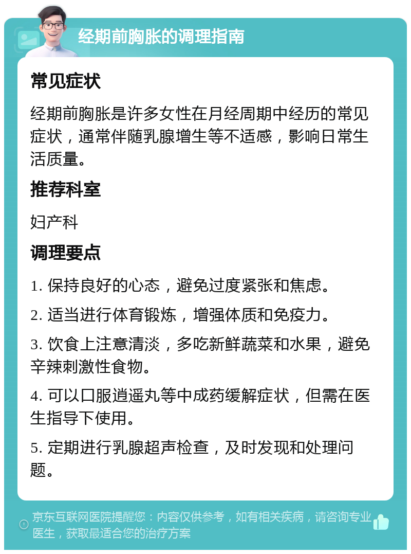 经期前胸胀的调理指南 常见症状 经期前胸胀是许多女性在月经周期中经历的常见症状，通常伴随乳腺增生等不适感，影响日常生活质量。 推荐科室 妇产科 调理要点 1. 保持良好的心态，避免过度紧张和焦虑。 2. 适当进行体育锻炼，增强体质和免疫力。 3. 饮食上注意清淡，多吃新鲜蔬菜和水果，避免辛辣刺激性食物。 4. 可以口服逍遥丸等中成药缓解症状，但需在医生指导下使用。 5. 定期进行乳腺超声检查，及时发现和处理问题。