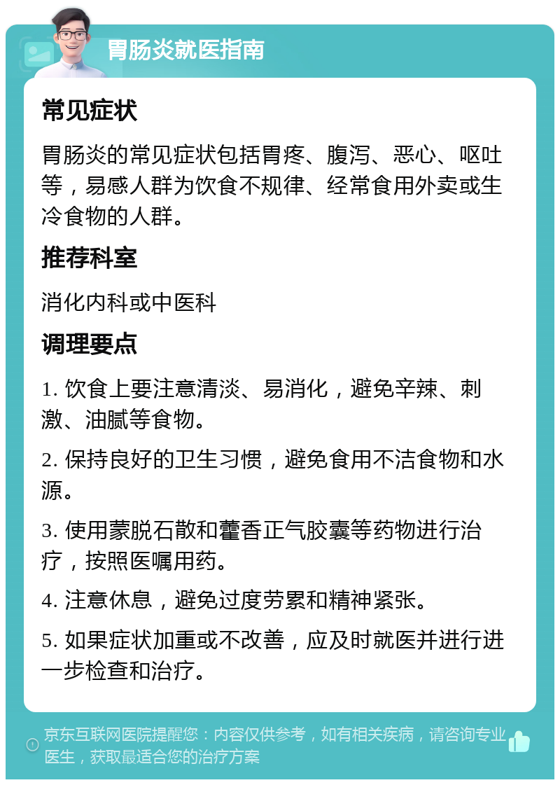 胃肠炎就医指南 常见症状 胃肠炎的常见症状包括胃疼、腹泻、恶心、呕吐等，易感人群为饮食不规律、经常食用外卖或生冷食物的人群。 推荐科室 消化内科或中医科 调理要点 1. 饮食上要注意清淡、易消化，避免辛辣、刺激、油腻等食物。 2. 保持良好的卫生习惯，避免食用不洁食物和水源。 3. 使用蒙脱石散和藿香正气胶囊等药物进行治疗，按照医嘱用药。 4. 注意休息，避免过度劳累和精神紧张。 5. 如果症状加重或不改善，应及时就医并进行进一步检查和治疗。