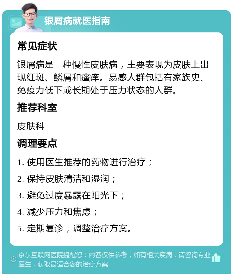 银屑病就医指南 常见症状 银屑病是一种慢性皮肤病，主要表现为皮肤上出现红斑、鳞屑和瘙痒。易感人群包括有家族史、免疫力低下或长期处于压力状态的人群。 推荐科室 皮肤科 调理要点 1. 使用医生推荐的药物进行治疗； 2. 保持皮肤清洁和湿润； 3. 避免过度暴露在阳光下； 4. 减少压力和焦虑； 5. 定期复诊，调整治疗方案。