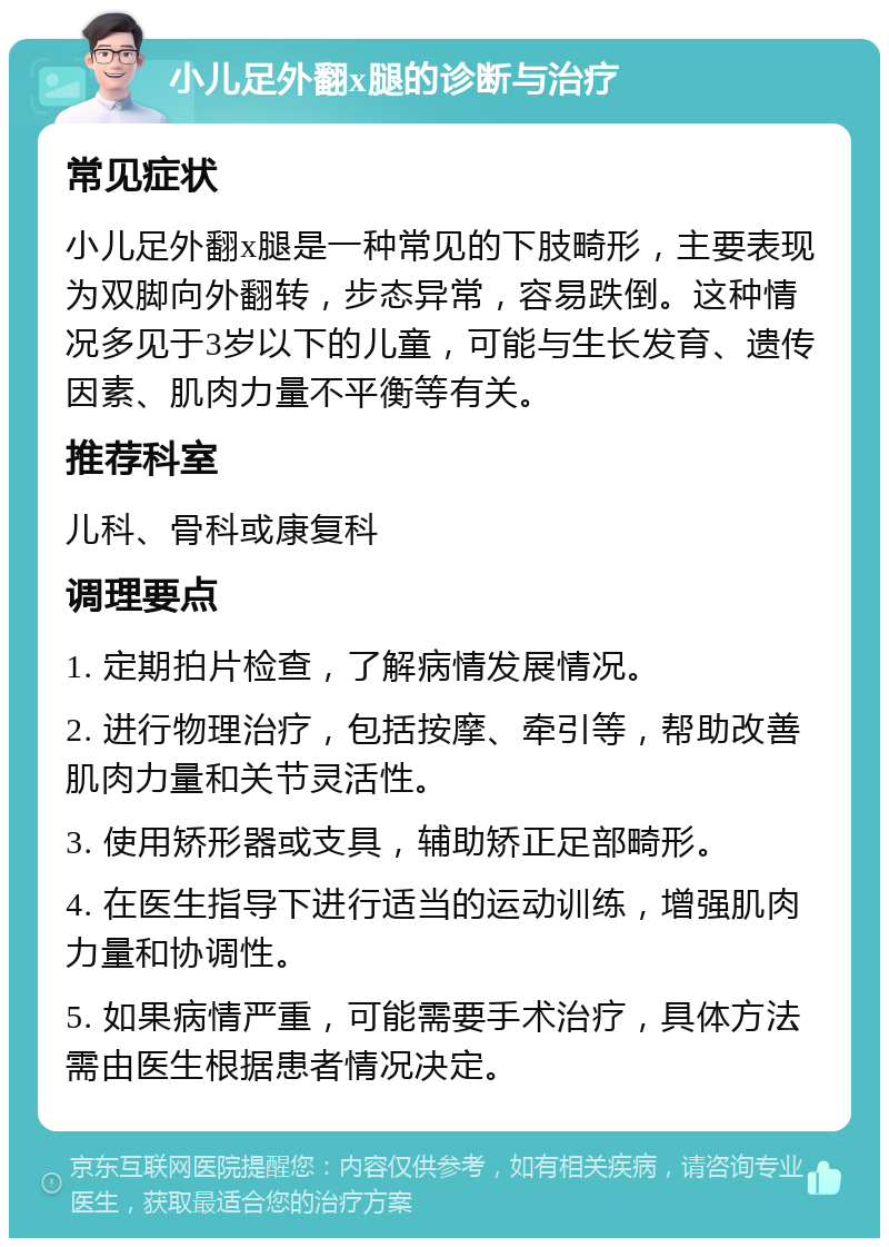 小儿足外翻x腿的诊断与治疗 常见症状 小儿足外翻x腿是一种常见的下肢畸形，主要表现为双脚向外翻转，步态异常，容易跌倒。这种情况多见于3岁以下的儿童，可能与生长发育、遗传因素、肌肉力量不平衡等有关。 推荐科室 儿科、骨科或康复科 调理要点 1. 定期拍片检查，了解病情发展情况。 2. 进行物理治疗，包括按摩、牵引等，帮助改善肌肉力量和关节灵活性。 3. 使用矫形器或支具，辅助矫正足部畸形。 4. 在医生指导下进行适当的运动训练，增强肌肉力量和协调性。 5. 如果病情严重，可能需要手术治疗，具体方法需由医生根据患者情况决定。