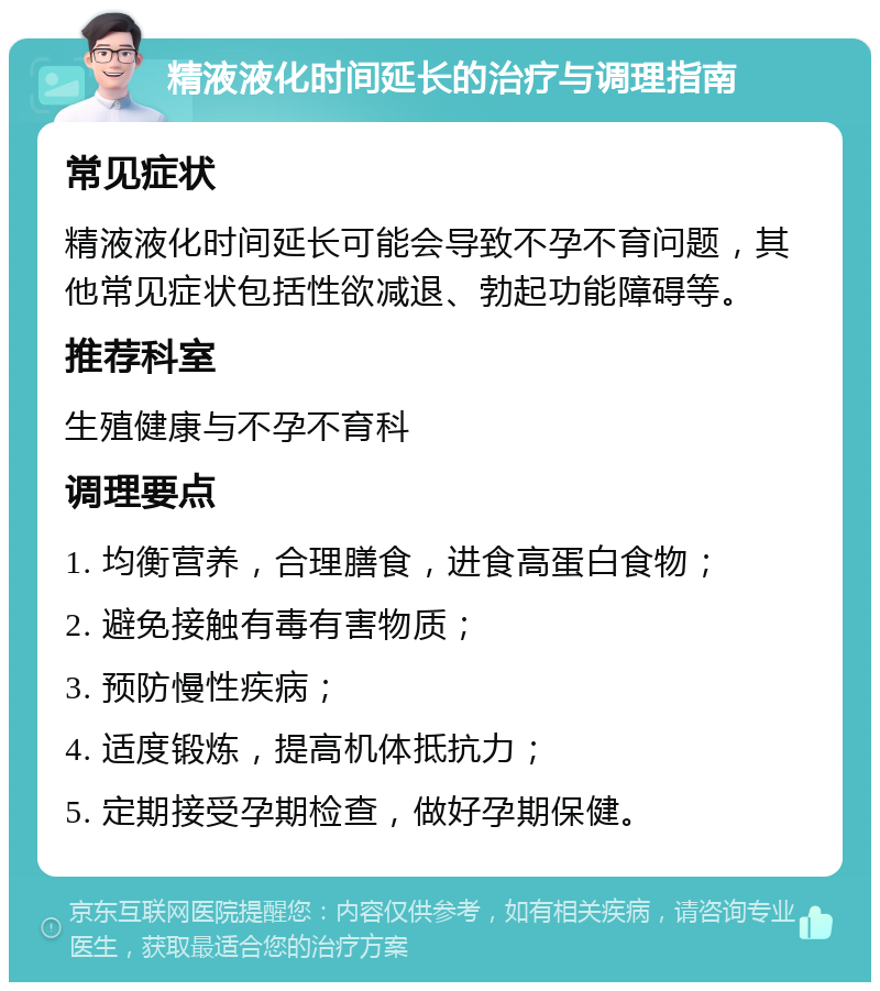 精液液化时间延长的治疗与调理指南 常见症状 精液液化时间延长可能会导致不孕不育问题，其他常见症状包括性欲减退、勃起功能障碍等。 推荐科室 生殖健康与不孕不育科 调理要点 1. 均衡营养，合理膳食，进食高蛋白食物； 2. 避免接触有毒有害物质； 3. 预防慢性疾病； 4. 适度锻炼，提高机体抵抗力； 5. 定期接受孕期检查，做好孕期保健。