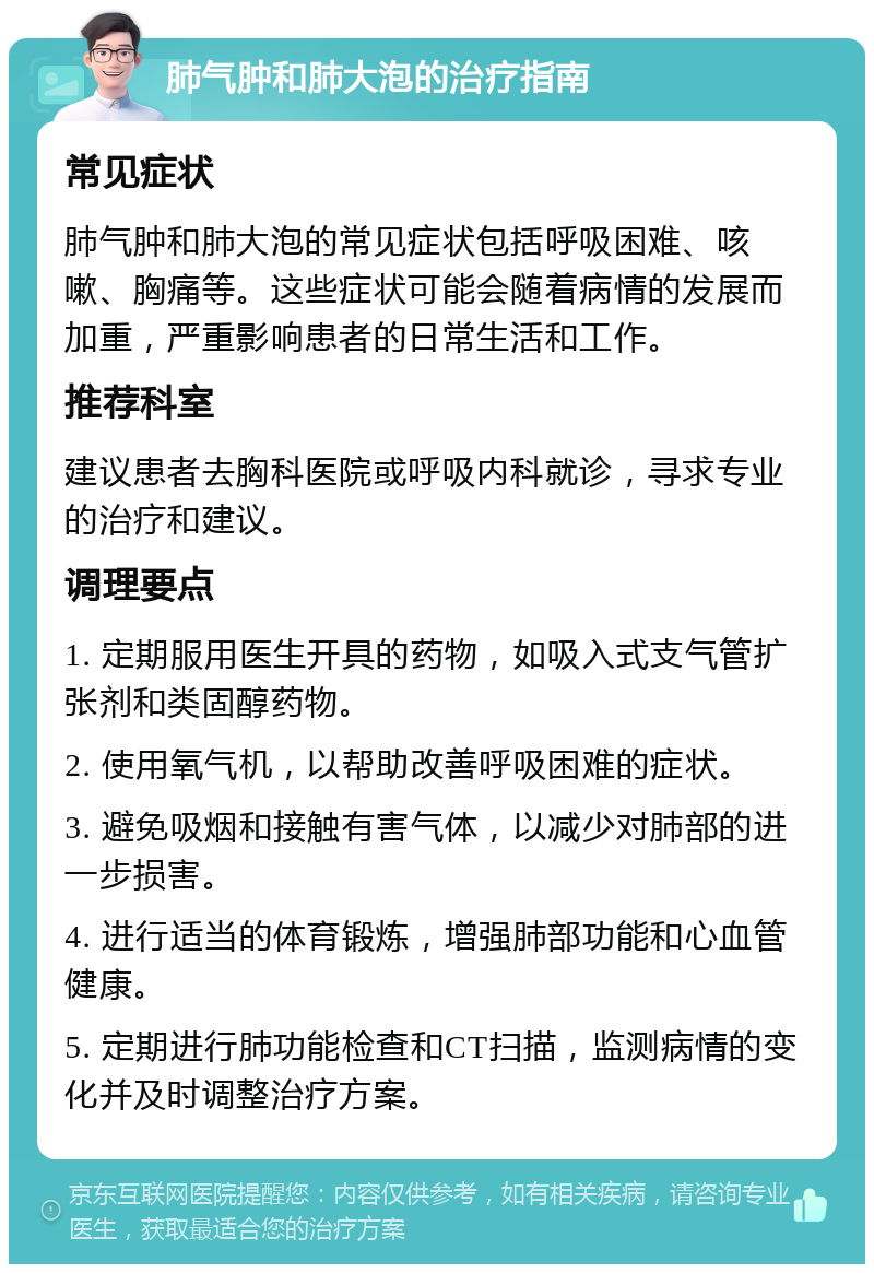 肺气肿和肺大泡的治疗指南 常见症状 肺气肿和肺大泡的常见症状包括呼吸困难、咳嗽、胸痛等。这些症状可能会随着病情的发展而加重，严重影响患者的日常生活和工作。 推荐科室 建议患者去胸科医院或呼吸内科就诊，寻求专业的治疗和建议。 调理要点 1. 定期服用医生开具的药物，如吸入式支气管扩张剂和类固醇药物。 2. 使用氧气机，以帮助改善呼吸困难的症状。 3. 避免吸烟和接触有害气体，以减少对肺部的进一步损害。 4. 进行适当的体育锻炼，增强肺部功能和心血管健康。 5. 定期进行肺功能检查和CT扫描，监测病情的变化并及时调整治疗方案。