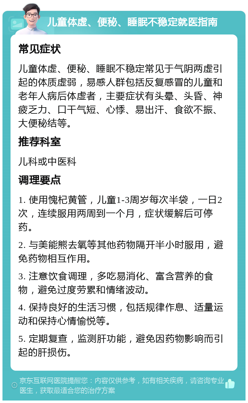 儿童体虚、便秘、睡眠不稳定就医指南 常见症状 儿童体虚、便秘、睡眠不稳定常见于气阴两虚引起的体质虚弱，易感人群包括反复感冒的儿童和老年人病后体虚者，主要症状有头晕、头昏、神疲乏力、口干气短、心悸、易出汗、食欲不振、大便秘结等。 推荐科室 儿科或中医科 调理要点 1. 使用愧杞黄管，儿童1-3周岁每次半袋，一日2次，连续服用两周到一个月，症状缓解后可停药。 2. 与美能熊去氧等其他药物隔开半小时服用，避免药物相互作用。 3. 注意饮食调理，多吃易消化、富含营养的食物，避免过度劳累和情绪波动。 4. 保持良好的生活习惯，包括规律作息、适量运动和保持心情愉悦等。 5. 定期复查，监测肝功能，避免因药物影响而引起的肝损伤。