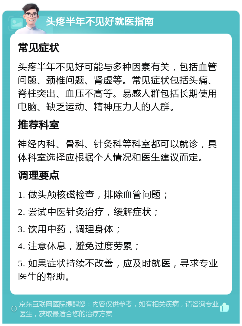 头疼半年不见好就医指南 常见症状 头疼半年不见好可能与多种因素有关，包括血管问题、颈椎问题、肾虚等。常见症状包括头痛、脊柱突出、血压不高等。易感人群包括长期使用电脑、缺乏运动、精神压力大的人群。 推荐科室 神经内科、骨科、针灸科等科室都可以就诊，具体科室选择应根据个人情况和医生建议而定。 调理要点 1. 做头颅核磁检查，排除血管问题； 2. 尝试中医针灸治疗，缓解症状； 3. 饮用中药，调理身体； 4. 注意休息，避免过度劳累； 5. 如果症状持续不改善，应及时就医，寻求专业医生的帮助。