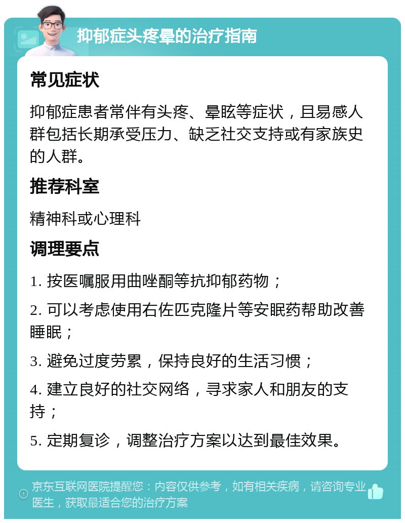 抑郁症头疼晕的治疗指南 常见症状 抑郁症患者常伴有头疼、晕眩等症状，且易感人群包括长期承受压力、缺乏社交支持或有家族史的人群。 推荐科室 精神科或心理科 调理要点 1. 按医嘱服用曲唑酮等抗抑郁药物； 2. 可以考虑使用右佐匹克隆片等安眠药帮助改善睡眠； 3. 避免过度劳累，保持良好的生活习惯； 4. 建立良好的社交网络，寻求家人和朋友的支持； 5. 定期复诊，调整治疗方案以达到最佳效果。