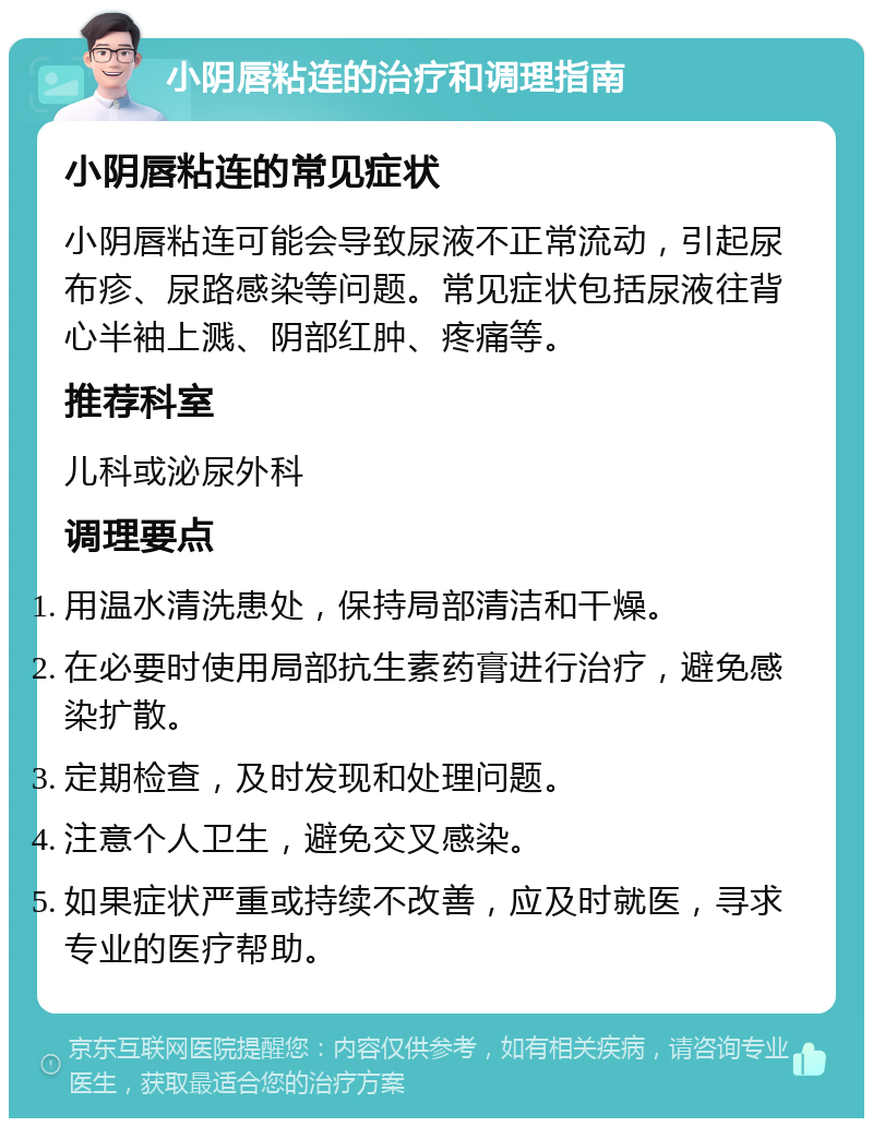 小阴唇粘连的治疗和调理指南 小阴唇粘连的常见症状 小阴唇粘连可能会导致尿液不正常流动，引起尿布疹、尿路感染等问题。常见症状包括尿液往背心半袖上溅、阴部红肿、疼痛等。 推荐科室 儿科或泌尿外科 调理要点 用温水清洗患处，保持局部清洁和干燥。 在必要时使用局部抗生素药膏进行治疗，避免感染扩散。 定期检查，及时发现和处理问题。 注意个人卫生，避免交叉感染。 如果症状严重或持续不改善，应及时就医，寻求专业的医疗帮助。