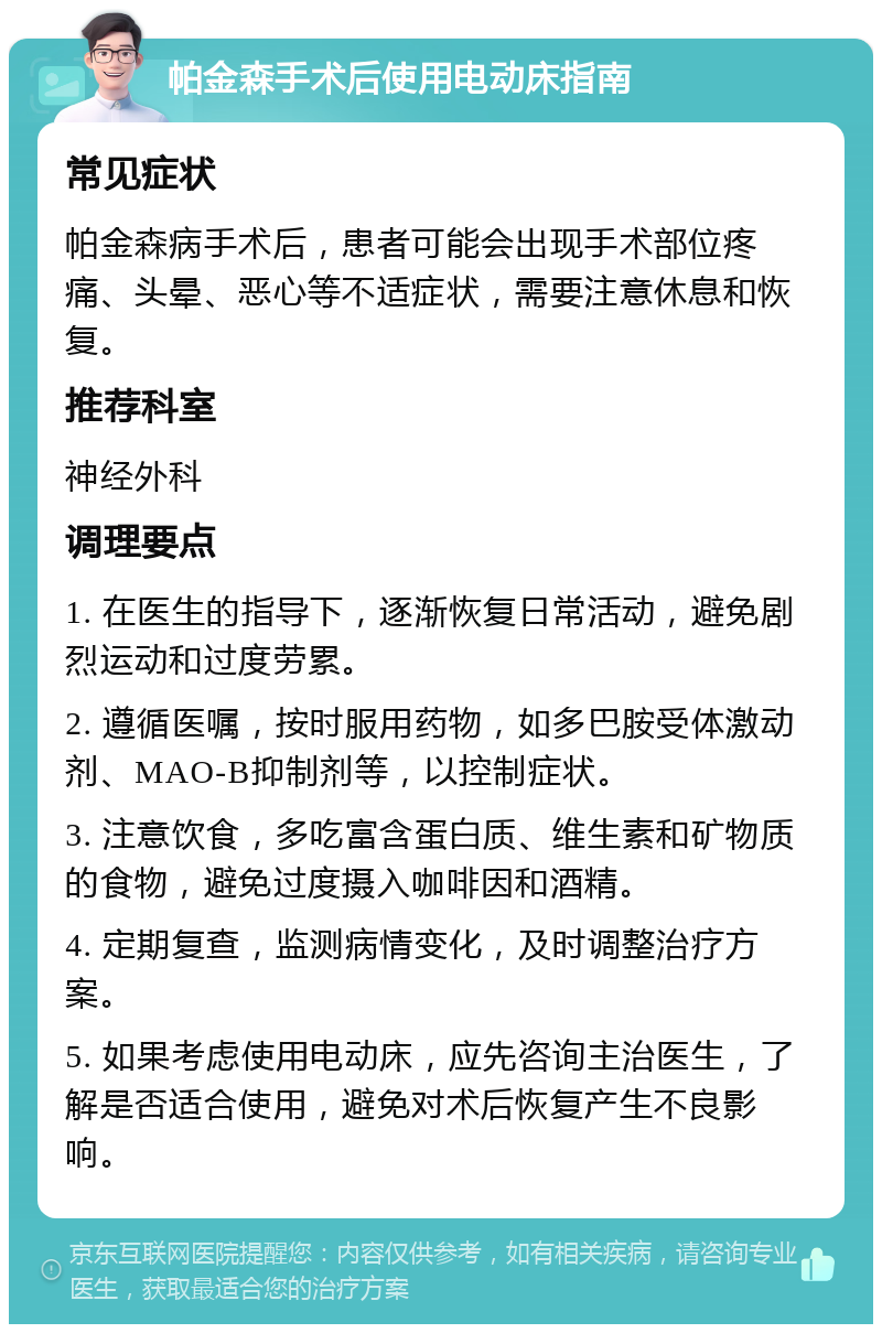 帕金森手术后使用电动床指南 常见症状 帕金森病手术后，患者可能会出现手术部位疼痛、头晕、恶心等不适症状，需要注意休息和恢复。 推荐科室 神经外科 调理要点 1. 在医生的指导下，逐渐恢复日常活动，避免剧烈运动和过度劳累。 2. 遵循医嘱，按时服用药物，如多巴胺受体激动剂、MAO-B抑制剂等，以控制症状。 3. 注意饮食，多吃富含蛋白质、维生素和矿物质的食物，避免过度摄入咖啡因和酒精。 4. 定期复查，监测病情变化，及时调整治疗方案。 5. 如果考虑使用电动床，应先咨询主治医生，了解是否适合使用，避免对术后恢复产生不良影响。