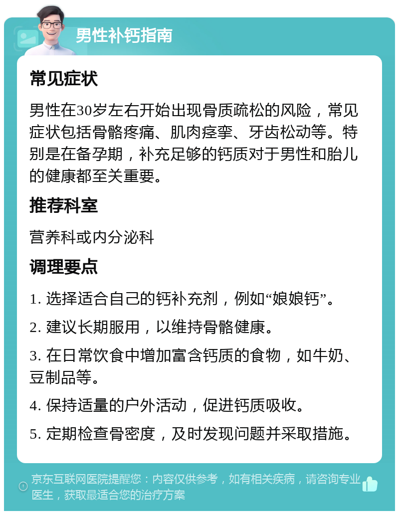 男性补钙指南 常见症状 男性在30岁左右开始出现骨质疏松的风险，常见症状包括骨骼疼痛、肌肉痉挛、牙齿松动等。特别是在备孕期，补充足够的钙质对于男性和胎儿的健康都至关重要。 推荐科室 营养科或内分泌科 调理要点 1. 选择适合自己的钙补充剂，例如“娘娘钙”。 2. 建议长期服用，以维持骨骼健康。 3. 在日常饮食中增加富含钙质的食物，如牛奶、豆制品等。 4. 保持适量的户外活动，促进钙质吸收。 5. 定期检查骨密度，及时发现问题并采取措施。