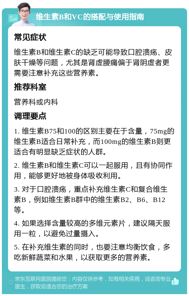 维生素B和VC的搭配与使用指南 常见症状 维生素B和维生素C的缺乏可能导致口腔溃疡、皮肤干燥等问题，尤其是肾虚腰痛偏于肾阴虚者更需要注意补充这些营养素。 推荐科室 营养科或内科 调理要点 1. 维生素B75和100的区别主要在于含量，75mg的维生素B适合日常补充，而100mg的维生素B则更适合有明显缺乏症状的人群。 2. 维生素B和维生素C可以一起服用，且有协同作用，能够更好地被身体吸收利用。 3. 对于口腔溃疡，重点补充维生素C和复合维生素B，例如维生素B群中的维生素B2、B6、B12等。 4. 如果选择含量较高的多维元素片，建议隔天服用一粒，以避免过量摄入。 5. 在补充维生素的同时，也要注意均衡饮食，多吃新鲜蔬菜和水果，以获取更多的营养素。