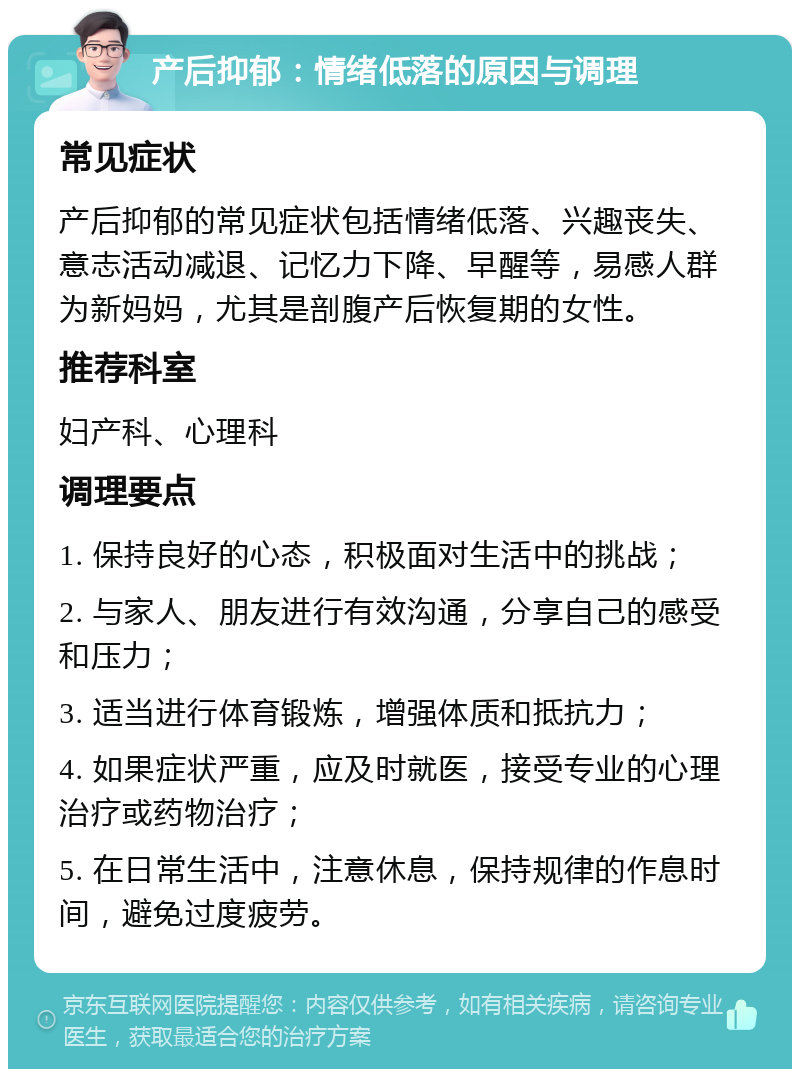 产后抑郁：情绪低落的原因与调理 常见症状 产后抑郁的常见症状包括情绪低落、兴趣丧失、意志活动减退、记忆力下降、早醒等，易感人群为新妈妈，尤其是剖腹产后恢复期的女性。 推荐科室 妇产科、心理科 调理要点 1. 保持良好的心态，积极面对生活中的挑战； 2. 与家人、朋友进行有效沟通，分享自己的感受和压力； 3. 适当进行体育锻炼，增强体质和抵抗力； 4. 如果症状严重，应及时就医，接受专业的心理治疗或药物治疗； 5. 在日常生活中，注意休息，保持规律的作息时间，避免过度疲劳。