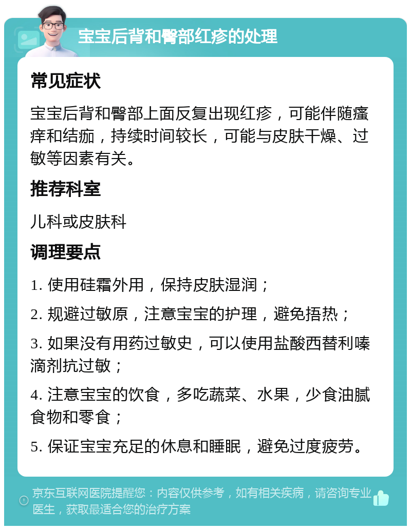 宝宝后背和臀部红疹的处理 常见症状 宝宝后背和臀部上面反复出现红疹，可能伴随瘙痒和结痂，持续时间较长，可能与皮肤干燥、过敏等因素有关。 推荐科室 儿科或皮肤科 调理要点 1. 使用硅霜外用，保持皮肤湿润； 2. 规避过敏原，注意宝宝的护理，避免捂热； 3. 如果没有用药过敏史，可以使用盐酸西替利嗪滴剂抗过敏； 4. 注意宝宝的饮食，多吃蔬菜、水果，少食油腻食物和零食； 5. 保证宝宝充足的休息和睡眠，避免过度疲劳。