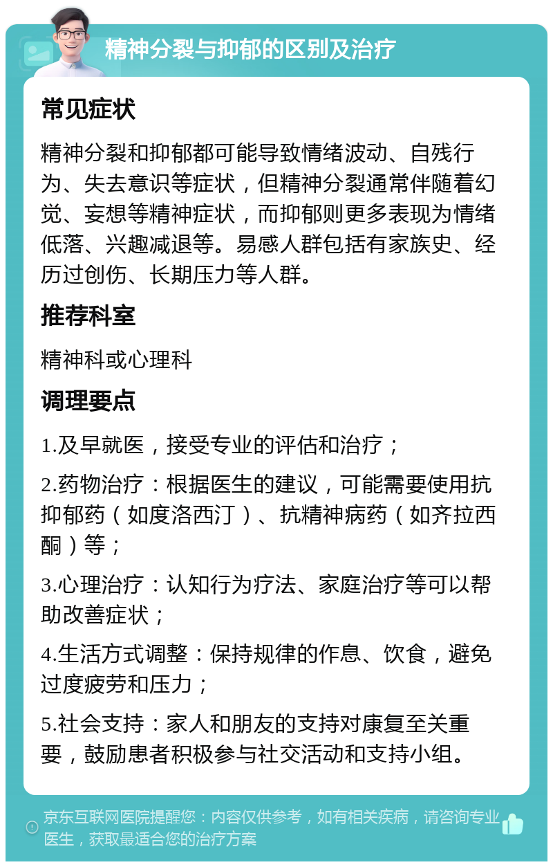 精神分裂与抑郁的区别及治疗 常见症状 精神分裂和抑郁都可能导致情绪波动、自残行为、失去意识等症状，但精神分裂通常伴随着幻觉、妄想等精神症状，而抑郁则更多表现为情绪低落、兴趣减退等。易感人群包括有家族史、经历过创伤、长期压力等人群。 推荐科室 精神科或心理科 调理要点 1.及早就医，接受专业的评估和治疗； 2.药物治疗：根据医生的建议，可能需要使用抗抑郁药（如度洛西汀）、抗精神病药（如齐拉西酮）等； 3.心理治疗：认知行为疗法、家庭治疗等可以帮助改善症状； 4.生活方式调整：保持规律的作息、饮食，避免过度疲劳和压力； 5.社会支持：家人和朋友的支持对康复至关重要，鼓励患者积极参与社交活动和支持小组。