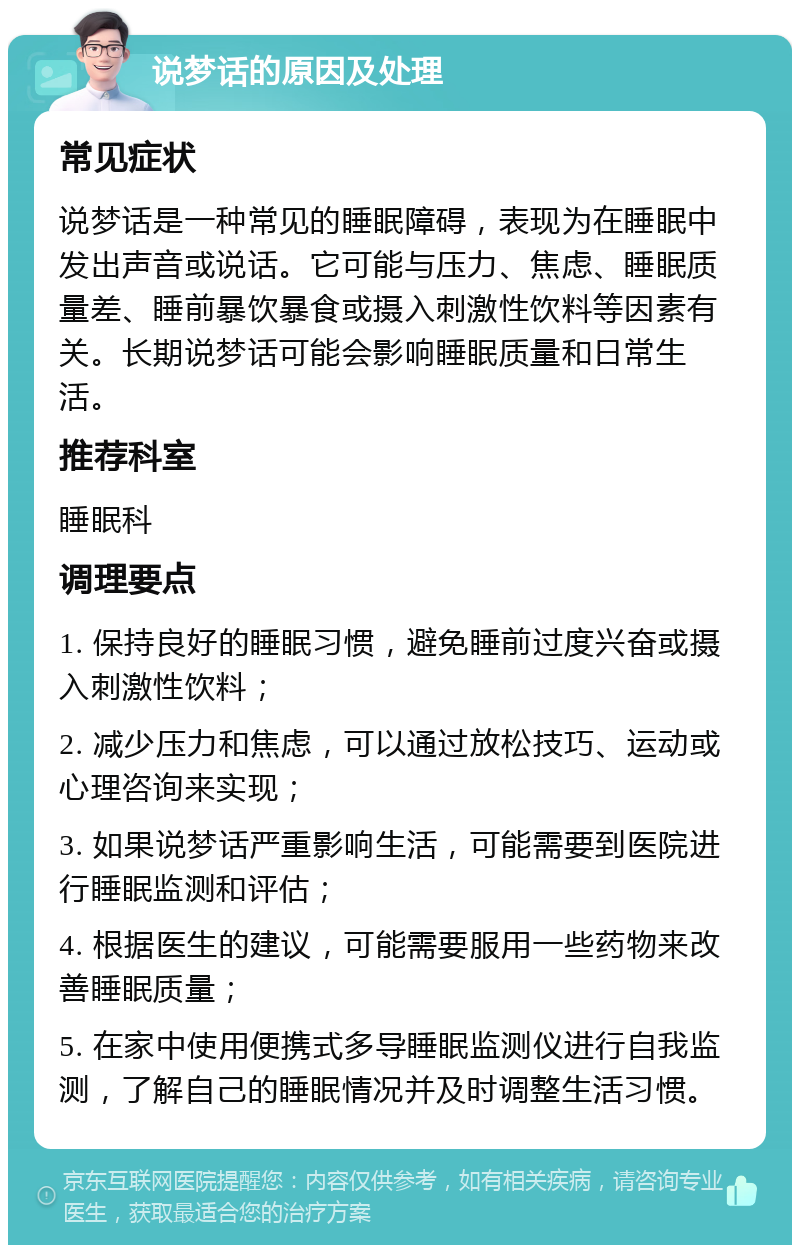 说梦话的原因及处理 常见症状 说梦话是一种常见的睡眠障碍，表现为在睡眠中发出声音或说话。它可能与压力、焦虑、睡眠质量差、睡前暴饮暴食或摄入刺激性饮料等因素有关。长期说梦话可能会影响睡眠质量和日常生活。 推荐科室 睡眠科 调理要点 1. 保持良好的睡眠习惯，避免睡前过度兴奋或摄入刺激性饮料； 2. 减少压力和焦虑，可以通过放松技巧、运动或心理咨询来实现； 3. 如果说梦话严重影响生活，可能需要到医院进行睡眠监测和评估； 4. 根据医生的建议，可能需要服用一些药物来改善睡眠质量； 5. 在家中使用便携式多导睡眠监测仪进行自我监测，了解自己的睡眠情况并及时调整生活习惯。